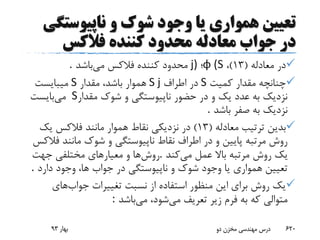 ‫ناپیوست‬ ‫و‬ ‫شوک‬ ‫وجود‬ ‫یا‬ ‫همواری‬ ‫تعیین‬‫گی‬
‫جواب‬ ‫در‬‫کننده‬ ‫محدود‬ ‫معادله‬‫فالکس‬
‫معادله‬ ‫در‬(13)،φ (S‫؛‬j)‫می‬ ‫فالکس‬ ‫کننده‬ ‫محدود‬‫باشد‬.
‫کمیت‬ ‫مقدار‬ ‫چنانچه‬S‫اطراف‬ ‫در‬S j‫مقدار‬ ،‫باشد‬ ‫هموار‬S‫میبایست‬
‫مقدار‬ ‫شوک‬ ‫و‬ ‫ناپیوستگی‬ ‫حضور‬ ‫در‬ ‫و‬ ‫یک‬ ‫عدد‬ ‫به‬ ‫نزدیک‬S‫می‬‫بایست‬
‫باشد‬ ‫صفر‬ ‫به‬ ‫نزدیک‬.
‫معادله‬ ‫ترتیب‬ ‫بدین‬(13)‫یک‬ ‫فالکس‬ ‫مانند‬ ‫هموار‬ ‫نقاط‬ ‫نزدیکی‬ ‫در‬
‫ف‬ ‫مانند‬ ‫شوک‬ ‫و‬ ‫ناپیوستگی‬ ‫نقاط‬ ‫اطراف‬ ‫در‬ ‫و‬ ‫پایین‬ ‫مرتبه‬ ‫روش‬‫الکس‬
‫می‬ ‫عمل‬ ‫باال‬ ‫مرتبه‬ ‫روش‬ ‫یک‬‫کند‬.‫روش‬‫جهت‬ ‫مختلفی‬ ‫معیارهای‬ ‫و‬ ‫ها‬
‫دارد‬ ‫وجود‬ ،‫ها‬ ‫جواب‬ ‫در‬ ‫ناپیوستگی‬ ‫و‬ ‫شوک‬ ‫وجود‬ ‫یا‬ ‫همواری‬ ‫تعیین‬.
‫جواب‬ ‫تغییرات‬ ‫نسبت‬ ‫از‬ ‫استفاده‬ ‫منظور‬ ‫این‬ ‫برای‬ ‫روش‬ ‫یک‬‫های‬
‫می‬ ‫تعریف‬ ‫زیر‬ ‫فرم‬ ‫به‬ ‫که‬ ‫متوالی‬‫می‬ ،‫شود‬‫باشد‬:
‫بهار‬93 ‫دو‬ ‫مخزن‬ ‫مهندسی‬ ‫درس‬ 620
 