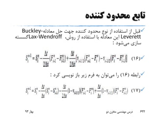 ‫کننده‬ ‫محدود‬ ‫تابع‬
‫معادله‬ ‫حل‬ ‫جهت‬ ‫کننده‬ ‫محدود‬ ‫نوع‬ ‫از‬ ‫استفاده‬ ‫از‬ ‫قبل‬Buckley-
Leverett،‫روش‬ ‫از‬ ‫استفاده‬ ‫با‬ ‫معادله‬ ‫این‬Lax-Wendroff‫گسسته‬
‫می‬ ‫سازی‬‫شود‬:
(16)
‫رابطه‬(16)‫می‬ ‫را‬‫کرد‬ ‫نویسی‬ ‫باز‬ ‫زیر‬ ‫فرم‬ ‫به‬ ‫توان‬:
(17)
‫بهار‬93 ‫دو‬ ‫مخزن‬ ‫مهندسی‬ ‫درس‬ 622
 