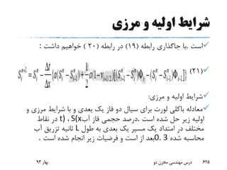 ‫مرزی‬ ‫و‬ ‫اولیه‬ ‫شرایط‬
‫است‬.‫با‬‫جاگذاری‬‫رابطه‬(19)‫رابطه‬ ‫در‬(20)‫داشت‬ ‫خواهیم‬:
(21)
‫مرزی‬ ‫و‬ ‫اولیه‬ ‫شرایط‬:
‫مر‬ ‫شرایط‬ ‫با‬ ‫و‬ ‫بعدی‬ ‫یک‬ ‫فاز‬ ‫دو‬ ‫سیال‬ ‫برای‬ ‫لورت‬ ‫باکلی‬ ‫معادله‬‫و‬ ‫زی‬
‫است‬ ‫شده‬ ‫حل‬ ‫زیر‬ ‫اولیه‬.‫آب‬ ‫فاز‬ ‫حجمی‬ ‫درصد‬S(x،t)‫نقاط‬ ‫در‬
‫طول‬ ‫به‬ ‫بعدی‬ ‫یک‬ ‫مسیر‬ ‫یک‬ ‫امتداد‬ ‫در‬ ‫مختلف‬L‫آب‬ ‫تزریق‬ ‫ثانیه‬
‫شده‬ ‫محاسبه‬0. 3‫است‬ ‫شده‬ ‫انجام‬ ‫زیر‬ ‫فرضیات‬ ‫و‬ ‫است‬ ‫از‬ ‫بعد‬.
‫بهار‬93 ‫دو‬ ‫مخزن‬ ‫مهندسی‬ ‫درس‬ 625
 