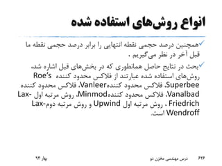 ‫روش‬ ‫انواع‬‫شده‬ ‫استفاده‬ ‫های‬
‫م‬ ‫نقطه‬ ‫حجمی‬ ‫درصد‬ ‫برابر‬ ‫را‬ ‫انتهایی‬ ‫نقطه‬ ‫حجمی‬ ‫درصد‬ ‫همچنین‬‫ا‬
‫می‬ ‫نظر‬ ‫در‬ ‫آخر‬ ‫قبل‬‫گیریم‬.
‫در‬ ‫که‬ ‫همانطوری‬ ‫حاصل‬ ‫نتایج‬ ‫در‬ ‫بحث‬‫بخش‬‫های‬،‫شد‬ ‫اشاره‬ ‫قبل‬
‫روش‬‫از‬ ‫عبارتند‬ ‫شده‬ ‫استفاده‬ ‫های‬‫فالکس‬‫کننده‬ ‫محدود‬Roe’s
Superbee،‫فالکس‬‫کننده‬ ‫محدود‬Vanleer،‫فالکس‬‫کننده‬ ‫محدود‬
Vanalbad،‫فالکس‬‫کننده‬ ‫محدود‬Minmod،‫اول‬ ‫مرتبه‬ ‫روش‬Lax-
Friedrich‫اول‬ ‫مرتبه‬ ‫روش‬ ،Upwind‫دوم‬ ‫مرتبه‬ ‫روش‬ ‫و‬Lax-
Wendroff‫است‬.
‫بهار‬93 ‫دو‬ ‫مخزن‬ ‫مهندسی‬ ‫درس‬ 626
 