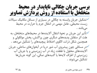 ‫ب‬‫محیط‬ ‫در‬ ‫ناپایدار‬ ‫چگالی‬ ‫جریان‬ ‫رسی‬
‫تص‬ ‫پردازش‬ ‫روش‬ ‫از‬ ‫استفاده‬ ‫با‬ ‫متخلخل‬‫اویر‬
‫مکانی‬ ‫مسائل‬ ‫از‬ ‫بسیاری‬ ‫در‬ ‫چگالی‬ ‫به‬ ‫وابسته‬ ‫جریان‬ ‫تشکیل‬‫سیاالت‬ ‫ک‬
‫محیط‬ ‫در‬ ‫حرارت‬ ‫یا‬ ‫جرم‬ ‫انتقال‬ ‫در‬ ‫مهمی‬ ‫عامل‬ ،‫محیطی‬ ‫زیست‬
‫می‬‫باشد‬.
‫آالینده‬ ‫انتقال‬ ‫نحوة‬ ‫بر‬ ‫جریان‬ ‫این‬ ‫تأثیر‬‫محیط‬ ‫در‬ ‫ها‬‫متخلخل‬ ‫های‬‫به‬ ،
‫پدیده‬ ‫متقابل‬ ‫اثر‬ ‫علت‬‫مولکول‬ ‫پخش‬ ،‫پراکنش‬ ‫چون‬ ‫دیگری‬ ‫های‬‫و‬ ‫ی‬
‫می‬ ‫تشکیل‬ ‫را‬ ‫پیچیدهای‬ ‫اختالط‬ ‫الگوی‬ ،‫ذرات‬ ‫شکل‬ ‫همچنین‬‫دهد‬.
‫آبخوان‬ ‫در‬ ‫دریا‬ ‫شور‬ ‫آب‬ ‫پیشروی‬ ‫چون‬ ‫مسائلی‬ ‫در‬‫جری‬ ،‫ساحلی‬ ‫های‬‫ان‬
‫آالینده‬‫آب‬ ‫جریان‬ ‫یا‬ ‫و‬ ‫زیرزمینی‬ ‫آب‬ ‫در‬ ‫زیاد‬ ‫غلظت‬ ‫با‬ ‫محلول‬ ‫های‬
‫الیه‬ ‫اطراف‬ ‫از‬ ‫زیرزمینی‬‫جریان‬ ‫گونه‬ ‫این‬ ،‫نمکی‬ ‫گنبدهای‬ ‫یا‬ ‫ها‬‫ها‬
‫می‬ ‫تشکیل‬‫شوند‬.
‫بهار‬93 ‫دو‬ ‫مخزن‬ ‫مهندسی‬ ‫درس‬ 645
 