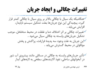 ‫جریان‬ ‫ایجاد‬ ‫و‬ ‫چگالی‬ ‫تغییرات‬
‫چگالی‬ ‫با‬ ‫سیال‬ ‫روی‬ ‫بر‬ ‫باالتر‬ ‫چگالی‬ ‫با‬ ‫سیال‬ ‫یک‬ ‫هنگامیکه‬‫قرار‬ ‫کمتر‬
‫جریان‬ ‫نوع‬ ‫این‬ ‫پیچیدگی‬ ،‫گیرد‬‫نا‬ ‫سیستم‬ ‫تشکیل‬ ‫بعلت‬ ‫ها‬،‫پایدار‬
‫می‬ ‫افزایش‬‫یابد‬.
‫م‬ ،‫متخلخل‬ ‫محیط‬ ‫در‬ ‫غلظت‬ ‫و‬ ‫دما‬ ‫اختالف‬ ‫اثر‬ ‫بر‬ ‫چگالی‬ ‫تغییرات‬‫وجب‬
‫جریان‬ ‫تشکیل‬‫می‬ ‫سیال‬ ‫چگالی‬ ‫به‬ ‫وابسته‬ ‫های‬‫شود‬.
‫پخش‬ ‫و‬ ‫پراکنش‬ ،‫فرارفت‬ ‫پدیدة‬ ‫سه‬ ‫وجود‬ ‫علت‬ ‫به‬ ‫جریان‬ ‫این‬
‫مولکولی‬‫می‬ ‫گسترش‬ ‫محیط‬ ‫در‬‫یابد‬.
‫جریان‬ ‫تأثیر‬‫پیشروی‬ ‫مانند‬ ‫مسائلی‬ ‫در‬ ‫چگالی‬ ‫به‬ ‫وابسته‬ ‫های‬‫شور‬ ‫آب‬
‫آالینده‬ ‫نفوذ‬ ،‫ساحلی‬ ‫آبخوانهای‬ ‫در‬‫الیه‬ ‫به‬ ‫سطحی‬ ‫های‬‫آبدار‬ ‫های‬
‫بهار‬93 ‫دو‬ ‫مخزن‬ ‫مهندسی‬ ‫درس‬ 646
 