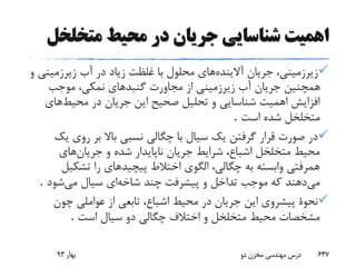 ‫متخلخ‬ ‫محیط‬ ‫در‬ ‫جریان‬ ‫شناسایی‬ ‫اهمیت‬‫ل‬
‫آالینده‬ ‫جریان‬ ،‫زیرزمینی‬‫زیرزمین‬ ‫آب‬ ‫در‬ ‫زیاد‬ ‫غلظت‬ ‫با‬ ‫محلول‬ ‫های‬‫و‬ ‫ی‬
‫موجب‬ ،‫نمکی‬ ‫گنبدهای‬ ‫مجاورت‬ ‫از‬ ‫زیرزمینی‬ ‫آب‬ ‫جریان‬ ‫همچنین‬
‫محیط‬ ‫در‬ ‫جریان‬ ‫این‬ ‫صحیح‬ ‫تحلیل‬ ‫و‬ ‫شناسایی‬ ‫اهمیت‬ ‫افزایش‬‫های‬
‫است‬ ‫شده‬ ‫متخلخل‬.
‫ی‬ ‫روی‬ ‫بر‬ ‫باال‬ ‫نسبی‬ ‫چگالی‬ ‫با‬ ‫سیال‬ ‫یک‬ ‫گرفتن‬ ‫قرار‬ ‫صورت‬ ‫در‬‫ک‬
‫جریان‬ ‫و‬ ‫شده‬ ‫ناپایدار‬ ‫جریان‬ ‫شرایط‬ ،‫اشباع‬ ‫متخلخل‬ ‫محیط‬‫های‬
‫تشکی‬ ‫را‬ ‫پیچیدهای‬ ‫اختالط‬ ‫الگوی‬ ،‫چگالی‬ ‫به‬ ‫وابسته‬ ‫همرفتی‬‫ل‬
‫می‬‫شاخه‬ ‫چند‬ ‫پیشرفت‬ ‫و‬ ‫تداخل‬ ‫موجب‬ ‫که‬ ‫دهند‬‫می‬ ‫سیال‬ ‫ای‬‫شود‬.
‫چون‬ ‫عواملی‬ ‫از‬ ‫تابعی‬ ،‫اشباع‬ ‫محیط‬ ‫در‬ ‫جریان‬ ‫این‬ ‫پیشروی‬ ‫نحوة‬
‫است‬ ‫سیال‬ ‫دو‬ ‫چگالی‬ ‫اختالف‬ ‫و‬ ‫متخلخل‬ ‫محیط‬ ‫مشخصات‬.
‫بهار‬93 ‫دو‬ ‫مخزن‬ ‫مهندسی‬ ‫درس‬ 647
 