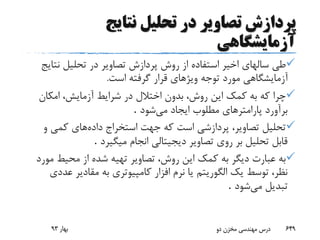 ‫نتایج‬ ‫تحلیل‬ ‫در‬ ‫تصاویر‬ ‫پردازش‬
‫آزمایشگاهی‬
‫نت‬ ‫تحلیل‬ ‫در‬ ‫تصاویر‬ ‫پردازش‬ ‫روش‬ ‫از‬ ‫استفاده‬ ‫اخیر‬ ‫سالهای‬ ‫طی‬‫ایج‬
‫است‬ ‫گرفته‬ ‫قرار‬ ‫ویژهای‬ ‫توجه‬ ‫مورد‬ ‫آزمایشگاهی‬.
‫امکان‬ ،‫آزمایش‬ ‫شرایط‬ ‫در‬ ‫اختالل‬ ‫بدون‬ ،‫روش‬ ‫این‬ ‫کمک‬ ‫به‬ ‫که‬ ‫چرا‬
‫می‬ ‫ایجاد‬ ‫مطلوب‬ ‫پارامترهای‬ ‫برآورد‬‫شود‬.
‫داده‬ ‫استخراج‬ ‫جهت‬ ‫که‬ ‫است‬ ‫پردازشی‬ ،‫تصاویر‬ ‫تحلیل‬‫و‬ ‫کمی‬ ‫های‬
‫میگیرد‬ ‫انجام‬ ‫دیجیتالی‬ ‫تصاویر‬ ‫روی‬ ‫بر‬ ‫تحلیل‬ ‫قابل‬.
‫م‬ ‫محیط‬ ‫از‬ ‫شده‬ ‫تهیه‬ ‫تصاویر‬ ،‫روش‬ ‫این‬ ‫کمک‬ ‫به‬ ‫دیگر‬ ‫عبارت‬ ‫به‬‫ورد‬
‫ع‬ ‫مقادیر‬ ‫به‬ ‫کامپیوتری‬ ‫افزار‬ ‫نرم‬ ‫یا‬ ‫الگوریتم‬ ‫یک‬ ‫توسط‬ ،‫نظر‬‫ددی‬
‫می‬ ‫تبدیل‬‫شود‬.
‫بهار‬93 ‫دو‬ ‫مخزن‬ ‫مهندسی‬ ‫درس‬ 649
 