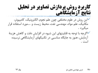 ‫تحلیل‬ ‫در‬ ‫تصاویر‬ ‫پردازش‬ ‫روش‬ ‫کاربرد‬
‫آزمایشگاهی‬ ‫نتایج‬
‫کامپیوت‬ ،‫الکترونیک‬ ،‫نجوم‬ ‫علم‬ ‫چون‬ ‫مختلفی‬ ‫علوم‬ ‫در‬ ‫روش‬ ‫این‬،‫ر‬
‫و‬ ‫زیست‬ ‫محیط‬ ،‫نفت‬ ‫مهندسی‬ ،‫مواد‬ ‫علم‬ ،‫مکانیک‬...‫قرار‬ ‫استفاده‬ ‫مورد‬
‫میگیرد‬.
‫کاهش‬ ‫و‬ ‫دقت‬ ‫افزایش‬ ‫در‬ ‫شیوه‬ ‫این‬ ‫قابلیتهای‬ ‫به‬ ‫توجه‬ ‫با‬ ‫اگرچه‬‫هزینة‬
‫نرس‬ ‫آزمایشگاهی‬ ‫تکنیکهای‬ ‫در‬ ‫مناسبی‬ ‫جایگاه‬ ‫به‬ ‫هنوز‬ ،‫آزمایش‬‫یده‬
‫است‬.
‫بهار‬93 ‫دو‬ ‫مخزن‬ ‫مهندسی‬ ‫درس‬ 650
 