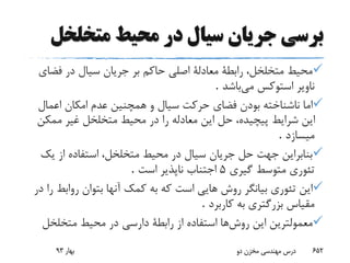 ‫متخلخ‬ ‫محیط‬ ‫در‬ ‫سیال‬ ‫جریان‬ ‫برسی‬‫ل‬
‫فض‬ ‫در‬ ‫سیال‬ ‫جریان‬ ‫بر‬ ‫حاکم‬ ‫اصلی‬ ‫معادلة‬ ‫رابطة‬ ،‫متخلخل‬ ‫محیط‬‫ای‬
‫می‬ ‫استوکس‬ ‫ناویر‬‫باشد‬.
‫اعمال‬ ‫امکان‬ ‫عدم‬ ‫همچنین‬ ‫و‬ ‫سیال‬ ‫حرکت‬ ‫فضای‬ ‫بودن‬ ‫ناشناخته‬ ‫اما‬
‫ممک‬ ‫غیر‬ ‫متخلخل‬ ‫محیط‬ ‫در‬ ‫را‬ ‫معادله‬ ‫این‬ ‫حل‬ ،‫پیچیده‬ ‫شرایط‬ ‫این‬‫ن‬
‫میسازد‬.
‫ی‬ ‫از‬ ‫استفاده‬ ،‫متخلخل‬ ‫محیط‬ ‫در‬ ‫سیال‬ ‫جریان‬ ‫حل‬ ‫جهت‬ ‫بنابراین‬‫ک‬
‫متوسط‬ ‫تئوری‬‫گیری‬5‫است‬ ‫ناپذیر‬ ‫اجتناب‬.
‫رواب‬ ‫بتوان‬ ‫آنها‬ ‫کمک‬ ‫به‬ ‫که‬ ‫است‬ ‫هایی‬ ‫روش‬ ‫بیانگر‬ ‫تئوری‬ ‫این‬‫در‬ ‫را‬ ‫ط‬
‫کاربرد‬ ‫به‬ ‫بزرگتری‬ ‫مقیاس‬.
‫روش‬ ‫این‬ ‫معمولترین‬‫متخلخل‬ ‫محیط‬ ‫در‬ ‫دارسی‬ ‫رابطة‬ ‫از‬ ‫استفاده‬ ‫ها‬
‫بهار‬93 ‫دو‬ ‫مخزن‬ ‫مهندسی‬ ‫درس‬ 652
 