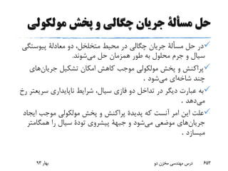 ‫حل‬‫مسألة‬‫مولکول‬ ‫پخش‬ ‫و‬ ‫چگالی‬ ‫جریان‬‫ی‬
‫پیوست‬ ‫معادلة‬ ‫دو‬ ،‫متخلخل‬ ‫محیط‬ ‫در‬ ‫چگالی‬ ‫جریان‬ ‫مسألة‬ ‫حل‬ ‫در‬‫گی‬
‫می‬ ‫حل‬ ‫همزمان‬ ‫طور‬ ‫به‬ ‫محلول‬ ‫جرم‬ ‫و‬ ‫سیال‬‫شوند‬.
‫جریان‬ ‫تشکیل‬ ‫امکان‬ ‫کاهش‬ ‫موجب‬ ‫مولکولی‬ ‫پخش‬ ‫و‬ ‫پراکنش‬‫های‬
‫شاخه‬ ‫چند‬‫می‬ ‫ای‬‫شود‬.
‫سری‬ ‫ناپایداری‬ ‫شرایط‬ ،‫سیال‬ ‫فازی‬ ‫دو‬ ‫تداخل‬ ‫در‬ ‫دیگر‬ ‫عبارت‬ ‫به‬‫رخ‬ ‫عتر‬
‫می‬‫دهد‬.
‫آنست‬ ‫امر‬ ‫این‬ ‫علت‬‫ا‬ ‫موجب‬ ‫مولکولی‬ ‫پخش‬ ‫و‬ ‫پراکنش‬ ‫پدیدة‬ ‫که‬‫یجاد‬
‫جریان‬‫می‬ ‫موضعی‬ ‫های‬‫همگامتر‬ ‫را‬ ‫سیال‬ ‫تودة‬ ‫پیشروی‬ ‫جبهة‬ ‫و‬ ‫شود‬
‫میسازد‬.
‫بهار‬93 ‫دو‬ ‫مخزن‬ ‫مهندسی‬ ‫درس‬ 653
 