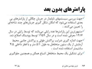 ‫پارامتر‬‫بعد‬ ‫بدون‬ ‫های‬
‫ب‬ ‫پارامترهای‬ ‫از‬ ‫چگالی‬ ‫جریان‬ ‫در‬ ‫ناپایدار‬ ‫سیستمهای‬ ‫بررسی‬ ‫جهت‬‫ی‬
‫می‬ ‫استفاده‬ ‫بعدی‬‫شکل‬ ‫امکان‬ ‫که‬ ‫شود‬‫جریان‬ ‫گیری‬‫شاخ‬ ‫چند‬ ‫های‬‫ه‬‫ای‬
‫می‬ ‫تعیین‬ ‫را‬‫کنند‬.
‫می‬ ‫رایلی‬ ‫عدد‬ ‫پارامترها‬ ‫این‬ ‫مشهورترین‬‫د‬ ‫رایلی‬ ‫توسط‬ ‫که‬ ‫باشد‬‫سال‬ ‫ر‬
1916‫سال‬ ‫در‬ ‫و‬ ‫است‬ ‫شده‬ ‫معرفی‬1959‫شد‬ ‫اصالح‬ ‫وودینگ‬ ‫توسط‬.
‫محی‬ ‫جانبی‬ ‫پراکنش‬ ‫و‬ ‫طولی‬ ‫پراکنش‬ ‫ضرایب‬ ‫گیری‬ ‫اندازه‬ ‫جهت‬‫ط‬
‫طول‬ ‫به‬ ‫متخلخل‬ ‫ستون‬ ‫یک‬ ‫از‬ ‫آزمایش‬5/1‫داخلی‬ ‫قطر‬ ‫با‬ ‫و‬ ‫متر‬5/4
‫است‬ ‫شده‬ ‫استفاده‬ ‫سانتیمتر‬.
‫جلوگ‬ ‫همچنین‬ ‫و‬ ‫همگن‬ ‫اشباع‬ ‫متخلخل‬ ‫محیط‬ ‫یک‬ ‫تشکیل‬ ‫برای‬‫یری‬
‫بهار‬93 ‫دو‬ ‫مخزن‬ ‫مهندسی‬ ‫درس‬ 654
 