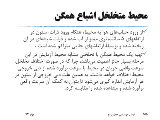 ‫همگن‬ ‫اشباع‬ ‫متخلخل‬ ‫محیط‬
‫حباب‬ ‫ورود‬ ‫از‬‫در‬ ‫ستون‬ ،‫ذرات‬ ‫ورود‬ ‫هنگام‬ ،‫محیط‬ ‫به‬ ‫هوا‬ ‫های‬
‫ارتفاعهای‬5‫شیشه‬ ‫ذرات‬ ‫و‬ ‫شده‬ ‫آب‬ ‫از‬ ‫مملو‬ ‫سانتیمتری‬‫آن‬ ‫در‬ ‫ای‬
‫است‬ ‫شده‬ ‫متراکم‬ ‫جانبی‬ ‫ارتعاشهای‬ ‫بوسیلة‬ ‫و‬ ‫شده‬ ‫ریخته‬.
‫این‬ ‫در‬ ‫آزمایش‬ ‫محیط‬ ‫مشابه‬ ‫تخلخلی‬ ‫با‬ ‫همگن‬ ‫محیط‬ ‫یک‬ ‫تهیه‬
‫می‬ ‫اهمیت‬ ‫حائز‬ ‫بسیار‬ ‫مرحله‬‫تخلخ‬ ‫اختالف‬ ‫صورت‬ ‫در‬ ‫که‬ ‫چرا‬ ،‫باشد‬،‫ل‬
‫خروجی‬ ‫دبی‬ ‫از‬ ‫شده‬ ‫برآورد‬ ‫سرعت‬ ‫با‬ ‫محیط‬ ‫در‬ ‫جریان‬ ‫واقعی‬ ‫سرعت‬
‫در‬ ‫ستون‬ ‫از‬ ‫خروجی‬ ‫دبی‬ ‫علت‬ ‫همین‬ ‫به‬ ،‫داشت‬ ‫خواهد‬ ‫اختالف‬ ‫محیط‬
‫می‬ ‫گیری‬ ‫اندازه‬ ‫آزمایش‬ ‫هر‬‫واقعی‬ ‫سرعت‬ ‫آن‬ ‫کمک‬ ‫به‬ ‫بتوان‬ ‫تا‬ ‫شود‬
‫کرد‬ ‫مقایسه‬ ‫را‬ ‫شده‬ ‫مشاهده‬ ‫و‬ ‫شده‬ ‫برآورد‬.
‫بهار‬93 ‫دو‬ ‫مخزن‬ ‫مهندسی‬ ‫درس‬ 655
 