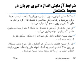 ‫در‬ ‫جریان‬ ‫گیری‬ ‫اندازه‬ ‫آزمایش‬ ‫شرایط‬
‫متخلخل‬ ‫محیط‬
‫مح‬ ‫در‬ ‫آب‬ ‫یکنواخت‬ ‫جریان‬ ،‫آزمایش‬ ‫ستون‬ ‫انتهایی‬ ‫شیر‬ ‫کمک‬ ‫به‬‫یط‬
‫می‬ ‫برقرار‬‫غلظت‬ ‫با‬ ‫رودامین‬ ‫رنگی‬ ‫ردیاب‬ ‫و‬ ‫شود‬25/0‫به‬ ‫لیتر‬ ‫بر‬ ‫گرم‬
‫می‬ ‫وارد‬ ‫ذرات‬ ‫سطح‬ ‫روی‬ ‫بر‬ ‫ناگهانی‬ ‫طور‬‫شود‬.
‫نقطه‬ ‫از‬ ‫آزمایش‬ ‫هر‬ ‫مدت‬ ‫طول‬ ‫در‬‫ای‬‫فاصله‬ ‫به‬1،‫ستون‬ ‫ورودی‬ ‫از‬ ‫متر‬
‫مقدار‬4‫می‬ ‫برداری‬ ‫نمونه‬ ‫میلیلیتر‬‫شود‬.
‫نمونه‬ ‫رنگی‬ ‫مادة‬ ‫غلظت‬ ‫تعیین‬ ‫جهت‬‫اسپکتروفت‬ ‫دستگاه‬ ‫از‬ ‫ها‬‫ومتر‬
‫است‬ ‫شده‬ ‫استفاده‬.
‫دست‬ ‫تابش‬ ‫موج‬ ‫طول‬ ،‫آزمایش‬ ‫هر‬ ‫رنگی‬ ‫مادة‬ ‫غلظت‬ ‫تعیین‬ ‫از‬ ‫قبل‬‫گاه‬
‫روی‬ ‫بر‬590‫کمک‬ ‫به‬ ‫و‬ ‫شده‬ ‫تنظیم‬‫رابطة‬ ،‫معین‬ ‫غلظت‬ ‫با‬ ‫هایی‬ ‫نمونه‬
‫می‬ ‫تعیین‬ ‫نمونه‬ ‫سطح‬ ‫واحد‬ ‫در‬ ‫نور‬ ‫جذب‬ ‫غلظت‬‫شود‬.
‫بهار‬93 ‫دو‬ ‫مخزن‬ ‫مهندسی‬ ‫درس‬ 656
 