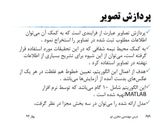 ‫تصویر‬ ‫پردازش‬
‫می‬ ‫آن‬ ‫کمک‬ ‫به‬ ‫که‬ ‫است‬ ‫فرایندی‬ ‫از‬ ‫عبارت‬ ‫تصاویر‬ ‫پردازش‬‫توان‬
‫نمود‬ ‫استخراج‬ ‫را‬ ‫تصاویر‬ ‫در‬ ‫شده‬ ‫ثبت‬ ‫مطلوب‬ ‫اطالعات‬.
‫استفاد‬ ‫مورد‬ ‫تحقیقات‬ ‫این‬ ‫در‬ ‫که‬ ‫شفافی‬ ‫نیمه‬ ‫محیط‬ ‫کمک‬ ‫به‬‫قرار‬ ‫ه‬
‫گرفته‬‫می‬ ،‫است‬‫اطال‬ ‫از‬ ‫بسیاری‬ ‫تشریح‬ ‫برای‬ ‫شیوه‬ ‫این‬ ‫از‬ ‫توان‬‫عات‬
‫کرد‬ ‫استفاده‬ ‫تصاویر‬ ‫در‬ ‫نهفته‬.
‫از‬ ‫یک‬ ‫هر‬ ‫در‬ ‫غلظت‬ ‫هم‬ ‫خطوط‬ ‫تعیین‬ ،‫الگوریتم‬ ‫این‬ ‫اعمال‬ ‫از‬ ‫هدف‬
‫عکس‬‫بدست‬ ‫های‬‫آزمایش‬ ‫از‬ ‫آمده‬‫می‬ ‫ها‬‫باشد‬.
‫شامل‬ ‫الگوریتم‬ ‫این‬10‫می‬ ‫گام‬‫افزار‬ ‫نرم‬ ‫توسط‬ ‫که‬ ‫باشد‬
MATLAB‫است‬ ‫شده‬ ‫تهیه‬.
‫می‬ ‫را‬ ‫شده‬ ‫ارائه‬ ‫مدل‬،‫گرفت‬ ‫نظر‬ ‫در‬ ‫مجزا‬ ‫بخش‬ ‫سه‬ ‫در‬ ‫توان‬
‫بهار‬93 ‫دو‬ ‫مخزن‬ ‫مهندسی‬ ‫درس‬ 659
 