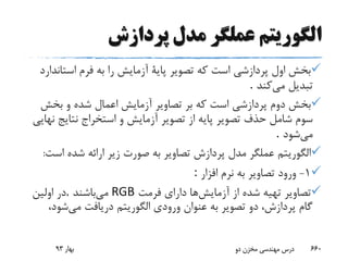 ‫پردازش‬ ‫مدل‬ ‫عملگر‬ ‫الگوریتم‬
‫است‬ ‫فرم‬ ‫به‬ ‫را‬ ‫آزمایش‬ ‫پایة‬ ‫تصویر‬ ‫که‬ ‫است‬ ‫پردازشی‬ ‫اول‬ ‫بخش‬‫اندارد‬
‫می‬ ‫تبدیل‬‫کند‬.
‫بخش‬ ‫و‬ ‫شده‬ ‫اعمال‬ ‫آزمایش‬ ‫تصاویر‬ ‫بر‬ ‫که‬ ‫است‬ ‫پردازشی‬ ‫دوم‬ ‫بخش‬
‫نتایج‬ ‫استخراج‬ ‫و‬ ‫آزمایش‬ ‫تصویر‬ ‫از‬ ‫پایه‬ ‫تصویر‬ ‫حذف‬ ‫شامل‬ ‫سوم‬‫نهایی‬
‫می‬‫شود‬.
‫اس‬ ‫شده‬ ‫ارائه‬ ‫زیر‬ ‫صورت‬ ‫به‬ ‫تصاویر‬ ‫پردازش‬ ‫مدل‬ ‫عملگر‬ ‫الگوریتم‬‫ت‬:
1-‫افزار‬ ‫نرم‬ ‫به‬ ‫تصاویر‬ ‫ورود‬:
‫آزمایش‬ ‫از‬ ‫شده‬ ‫تهیه‬ ‫تصاویر‬‫فرمت‬ ‫دارای‬ ‫ها‬RGB‫می‬‫باشند‬.‫اولین‬ ‫در‬
‫می‬ ‫دریافت‬ ‫الگوریتم‬ ‫ورودی‬ ‫عنوان‬ ‫به‬ ‫تصویر‬ ‫دو‬ ،‫پردازش‬ ‫گام‬‫شو‬،‫د‬
‫بهار‬93 ‫دو‬ ‫مخزن‬ ‫مهندسی‬ ‫درس‬ 660
 