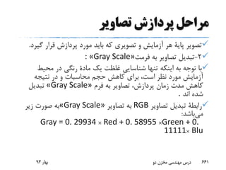 ‫تصاویر‬ ‫پردازش‬ ‫مراحل‬
‫گ‬ ‫قرار‬ ‫پردازش‬ ‫مورد‬ ‫باید‬ ‫که‬ ‫تصویری‬ ‫و‬ ‫آزمایش‬ ‫هر‬ ‫پایة‬ ‫تصویر‬‫یرد‬.
2-‫فرمت‬ ‫به‬ ‫تصاویر‬ ‫تبدیل‬: «Gray Scale»
‫محی‬ ‫در‬ ‫رنگی‬ ‫مادة‬ ‫یک‬ ‫غلظت‬ ‫شناسایی‬ ‫تنها‬ ‫اینکه‬ ‫به‬ ‫توجه‬ ‫با‬‫ط‬
‫نتیجه‬ ‫در‬ ‫و‬ ‫محاسبات‬ ‫حجم‬ ‫کاهش‬ ‫برای‬ ،‫است‬ ‫نظر‬ ‫مورد‬ ‫آزمایش‬
‫فرم‬ ‫به‬ ‫تصاویر‬ ،‫پردازش‬ ‫زمان‬ ‫مدت‬ ‫کاهش‬«Gray Scale»‫تبدیل‬
‫اند‬ ‫شده‬.
‫تصاویر‬ ‫تبدیل‬ ‫رابطة‬RGB‫تصاویر‬ ‫به‬«Gray Scale»‫زیر‬ ‫صورت‬ ‫به‬
‫می‬‫باشد‬:
Gray = 0. 29934 × Red + 0. 58955 ×Green + 0.
11111× Blu
‫بهار‬93 ‫دو‬ ‫مخزن‬ ‫مهندسی‬ ‫درس‬ 661
 