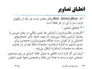 ‫تصاویر‬ ‫انطباق‬
‫که‬Blue‫و‬Green،Red‫رنگهای‬ ‫از‬ ‫یک‬ ‫هر‬ ‫شدت‬ ‫مقادیر‬ ‫بیانگر‬
‫است‬ ‫نقطه‬ ‫هر‬ ‫در‬ ‫آبی‬ ‫و‬ ‫سبز‬ ،‫قرمز‬.
3-‫تصاویر‬ ‫انطباق‬:
‫دوربین‬ ‫محل‬ ‫در‬ ‫مکانی‬ ‫تغییر‬ ،‫ها‬ ‫آزمایش‬ ‫از‬ ‫عکسبرداری‬ ‫در‬ ‫اگرچه‬‫یا‬
‫نمی‬ ‫ایجاد‬ ‫آزمایش‬ ‫محیط‬‫جابجاییهای‬ ‫تأثیر‬ ‫حذف‬ ‫جهت‬ ‫اما‬ ،‫شود‬
‫برای‬ ‫همچنین‬ ‫و‬ ‫تصویربرداری‬ ‫هنگام‬ ‫دست‬ ‫لغزش‬ ‫اثر‬ ‫بر‬ ‫احتمالی‬
‫هم‬ ‫نقاط‬ ‫مختصات‬ ،‫استاندارد‬ ‫اندازة‬ ‫به‬ ‫تصاویر‬ ‫تبدیل‬‫ارز‬‫تص‬ ‫در‬‫اویر‬
‫می‬ ‫انتقال‬ ‫استاندارد‬ ‫مختصات‬ ‫به‬ ‫مختلف‬‫یابد‬.
‫ه‬ ‫روی‬ ‫بر‬ ‫کنترلی‬ ‫نقاط‬ ‫عنوان‬ ‫به‬ ‫نقاطی‬ ‫است‬ ‫الزم‬ ‫کار‬ ‫این‬ ‫برای‬‫رتصویر‬
‫تغییر‬ ‫نحوة‬ ‫همچنین‬ ‫و‬ ‫نقاط‬ ‫این‬ ‫تعداد‬ ‫به‬ ‫بسته‬ ‫و‬ ‫شود‬ ‫مشخص‬‫تصاویر‬
‫بهار‬93 ‫دو‬ ‫مخزن‬ ‫مهندسی‬ ‫درس‬ 662
 