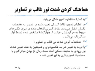 ‫تصاوی‬ ‫بر‬ ‫غالب‬ ‫نور‬ ‫شدت‬ ‫کردن‬ ‫هماهنگ‬‫ر‬
‫می‬ ‫شکل‬ ‫تغییر‬ ‫استاندارد‬ ‫اندازة‬ ‫به‬‫یابد‬.
‫م‬ ‫به‬ ‫تصاویر‬ ‫در‬ ‫شده‬ ‫تعیین‬ ‫کنترلی‬ ‫نقاط‬ ،‫تصویر‬ ‫انطباق‬ ‫در‬‫ختصات‬
‫می‬ ‫انتقال‬ ‫یکسان‬‫یابند‬.‫عکس‬ ‫سری‬ ‫در‬ ‫شده‬ ‫انتخاب‬ ‫کنترلی‬ ‫نقاط‬‫های‬
‫نوار‬ ‫توسط‬ ‫شده‬ ‫مشخص‬ ‫چهارگوشة‬ ‫از‬ ‫عبارت‬ ،‫آزمایش‬ ‫هر‬ ‫به‬ ‫مربوط‬
‫می‬ ‫مشکیرنگ‬‫باشد‬.
4-‫تصاویر‬ ‫بر‬ ‫غالب‬ ‫نور‬ ‫شدت‬ ‫کردن‬ ‫هماهنگ‬:
‫تغی‬ ‫علت‬ ‫به‬ ‫همچنین‬ ‫و‬ ‫عکسبرداری‬ ‫شرایط‬ ‫تغییر‬ ‫به‬ ‫توجه‬ ‫با‬‫شدت‬ ‫یر‬
‫باز‬ ‫زمان‬ ‫مدت‬ ‫است‬ ‫ممکن‬ ،‫محیط‬ ‫به‬ ‫ورودی‬ ‫نور‬‫یا‬ ‫و‬ ‫دیافراگم‬ ‫بودن‬
‫کند‬ ‫تغییر‬ ‫نور‬ ‫به‬ ‫تصوربرداری‬ ‫حساسیت‬.
‫بهار‬93 ‫دو‬ ‫مخزن‬ ‫مهندسی‬ ‫درس‬ 663
 