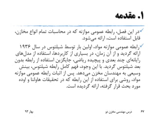 1.‫مقدمه‬
‫مخازن‬ ‫انواع‬ ‫تمام‬ ‫محاسبات‬ ‫در‬ ‫که‬ ‫موازنه‬ ‫عمومی‬ ‫رابطه‬ ،‫فصل‬ ‫این‬ ‫در‬،
‫می‬ ‫ارائه‬ ،‫است‬ ‫استفاده‬ ‫قابل‬‫شود‬.
‫توسط‬ ‫بار‬ ‫اولین‬ ،‫مواد‬ ‫موازنه‬ ‫عمومی‬ ‫رابطه‬‫شیلتوس‬‫سال‬ ‫در‬1936
‫مدل‬ ‫از‬ ‫استفاده‬ ،‫کاربردها‬ ‫از‬ ‫بسیاری‬ ‫در‬ ،‫زمان‬ ‫آن‬ ‫از‬ ‫و‬ ‫گردید‬ ‫ارائه‬‫های‬
‫رایانه‬‫ای‬‫رابط‬ ‫از‬ ‫استفاده‬ ‫جایگزین‬ ،‫ریاضی‬ ‫پیچیده‬ ‫و‬ ‫بعدی‬ ‫چند‬‫بدون‬ ‫ه‬
‫بعد‬‫شیلتوس‬‫گردید‬.‫رابطه‬ ‫کامل‬ ‫فهم‬ ،‫وجود‬ ‫این‬ ‫با‬‫شیلتوس‬‫ب‬ ،‫ینش‬
‫می‬ ‫مخزن‬ ‫مهندسان‬ ‫به‬ ‫وسیعی‬‫دهد‬.‫موازن‬ ‫عمومی‬ ‫رابطه‬ ‫اثبات‬ ‫از‬ ‫پس‬‫ه‬
‫تحقیقات‬ ‫در‬ ‫که‬ ‫رابطه‬ ‫این‬ ‫از‬ ‫استفاده‬ ‫برای‬ ‫روشی‬ ،‫مواد‬‫هاولنا‬‫و‬‫او‬‫ده‬
‫است‬ ‫گردیده‬ ‫ارائه‬ ،‫گرفته‬ ‫قرار‬ ‫بحث‬ ‫مورد‬.
‫بهار‬93 ‫دو‬ ‫مخزن‬ ‫مهندسی‬ ‫درس‬ 67
 