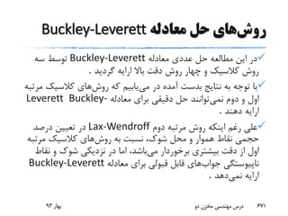 ‫روش‬‫حل‬ ‫های‬‫معادله‬Buckley-Leverett
‫م‬ ‫این‬ ‫در‬‫ط‬‫ال‬‫ع‬‫معادله‬ ‫عددی‬ ‫حل‬ ‫ه‬Buckley-Leverett‫سه‬ ‫توسط‬
‫گردید‬ ‫ارایه‬ ‫باال‬ ‫دقت‬ ‫روش‬ ‫چهار‬ ‫و‬ ‫کالسیک‬ ‫روش‬.
‫می‬ ‫در‬ ‫آمده‬ ‫بدست‬ ‫نتایج‬ ‫به‬ ‫توجه‬ ‫با‬‫روش‬ ‫که‬ ‫یابیم‬‫کالسیک‬ ‫های‬‫مرتبه‬
‫نمی‬ ‫دوم‬ ‫و‬ ‫اول‬‫معادله‬ ‫برای‬ ‫دقیقی‬ ‫حل‬ ‫توانند‬Buckley-Leverett
‫دهند‬ ‫ارایه‬.
‫دوم‬ ‫مرتبه‬ ‫روش‬ ‫اینکه‬ ‫رغم‬ ‫علی‬Lax-Wendroff‫درصد‬ ‫تعیین‬ ‫در‬
‫روش‬ ‫به‬ ‫نسبت‬ ،‫شوک‬ ‫محل‬ ‫و‬ ‫هموار‬ ‫نقاط‬ ‫حجمی‬‫مرتب‬ ‫کالسیک‬ ‫های‬‫ه‬
‫می‬ ‫برخوردار‬ ‫بیشتری‬ ‫دقت‬ ‫از‬ ‫اول‬‫نق‬ ‫و‬ ‫شوک‬ ‫نزدیکی‬ ‫در‬ ‫اما‬ ،‫باشد‬‫اط‬
‫جواب‬ ‫ناپیوستگی‬‫معادله‬ ‫برای‬ ‫قبولی‬ ‫قابل‬ ‫های‬Buckley-Leverett
‫نمی‬ ‫ارایه‬‫دهد‬.
‫بهار‬93 ‫دو‬ ‫مخزن‬ ‫مهندسی‬ ‫درس‬ 671
 