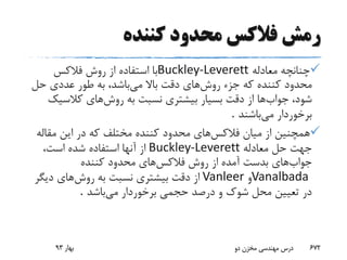 ‫کننده‬ ‫محدود‬ ‫فالکس‬ ‫رمش‬
‫معادله‬ ‫چنانچه‬Buckley-Leverett‫فالکس‬ ‫روش‬ ‫از‬ ‫استفاده‬ ‫با‬
‫روش‬ ‫جزء‬ ‫که‬ ‫کننده‬ ‫محدود‬‫می‬ ‫باال‬ ‫دقت‬ ‫های‬‫حل‬ ‫عددی‬ ‫طور‬ ‫به‬ ،‫باشد‬
‫جواب‬ ،‫شود‬‫روش‬ ‫به‬ ‫نسبت‬ ‫بیشتری‬ ‫بسیار‬ ‫دقت‬ ‫از‬ ‫ها‬‫کالسی‬ ‫های‬‫ک‬
‫می‬ ‫برخوردار‬‫باشند‬.
‫فالکس‬ ‫میان‬ ‫از‬ ‫همچنین‬‫مقال‬ ‫این‬ ‫در‬ ‫که‬ ‫مختلف‬ ‫کننده‬ ‫محدود‬ ‫های‬‫ه‬
‫معادله‬ ‫حل‬ ‫جهت‬Buckley-Leverett،‫است‬ ‫شده‬ ‫استفاده‬ ‫آنها‬ ‫از‬
‫جواب‬‫فالکس‬ ‫روش‬ ‫از‬ ‫آمده‬ ‫بدست‬ ‫های‬‫کننده‬ ‫محدود‬ ‫های‬
Vanalbada‫و‬Vanleer‫روش‬ ‫به‬ ‫نسبت‬ ‫بیشتری‬ ‫دقت‬ ‫از‬‫دیگ‬ ‫های‬‫ر‬
‫می‬ ‫برخوردار‬ ‫حجمی‬ ‫درصد‬ ‫و‬ ‫شوک‬ ‫محل‬ ‫تعیین‬ ‫در‬‫باشد‬.
‫بهار‬93 ‫دو‬ ‫مخزن‬ ‫مهندسی‬ ‫درس‬ 672
 
