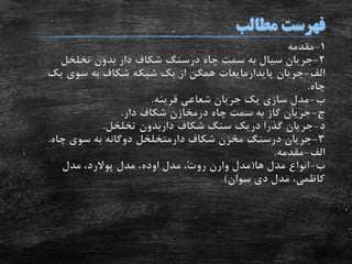 1-‫مقدمه‬
2-‫چاه‬ ‫سمت‬ ‫به‬ ‫سیال‬ ‫جریان‬‫درسنگ‬‫تخلخل‬ ‫بدون‬ ‫دار‬ ‫شکاف‬
‫الف‬-‫جریان‬‫پایدارمایعات‬‫یک‬ ‫سوی‬ ‫به‬ ‫شکاف‬ ‫شبکه‬ ‫یک‬ ‫از‬ ‫همگن‬
‫چاه‬.
‫ب‬-‫قرینه‬ ‫شعاعی‬ ‫جریان‬ ‫یک‬ ‫سازی‬ ‫مدل‬.
‫ج‬-‫چاه‬ ‫سمت‬ ‫به‬ ‫گاز‬ ‫جریان‬‫درمخازن‬‫دار‬ ‫شکاف‬.
‫د‬-‫شکاف‬ ‫سنگ‬ ‫دریک‬ ‫گذرا‬ ‫جریان‬‫داربدون‬‫تخلخل‬.
3-‫جریان‬‫درسنگ‬‫شکاف‬ ‫مخزن‬‫دارمتخلخل‬‫چاه‬ ‫سوی‬ ‫به‬ ‫دوگانه‬.
‫الف‬-‫مقدمه‬.
‫ب‬-‫ها‬ ‫مدل‬ ‫انواع‬(‫مدل‬‫وارن‬‫مدل‬ ،‫روت‬‫اوده‬‫مدل‬ ،‫پوالرد‬‫مدل‬ ،
‫سوان‬ ‫دی‬ ‫مدل‬ ،‫کاظمی‬)
 