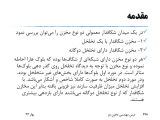 ‫مقدمه‬
‫میدان‬ ‫یک‬ ‫در‬‫شکافدار‬‫می‬ ‫را‬ ‫مخزن‬ ‫نوع‬ ‫دو‬ ‫معمولی‬‫نم‬ ‫بررسی‬ ‫توان‬‫ود‬
1-‫مخزن‬‫شکافدار‬‫تخلخل‬ ‫یک‬ ‫با‬
2-‫مخزن‬‫شکافدار‬‫دوگانه‬ ‫تخلخل‬ ‫دارای‬
‫دارای‬ ‫مخزن‬ ‫نوع‬ ‫دو‬ ‫هر‬‫شبکه‬‫ای‬‫از‬‫شکاف‬‫ها‬‫بلوک‬ ‫که‬ ‫بوده‬‫هارا‬‫احاطه‬
‫دهی‬ ‫گذر‬ ‫روی‬ ‫تخلخل‬ ‫دیدگاه‬ ‫به‬ ‫توجه‬ ‫با‬ ‫مخزن‬ ‫نوع‬ ‫و‬ ‫نموده‬‫بلوک‬‫ها‬
‫است‬ ‫متاثر‬.‫اول‬ ‫مورد‬ ‫در‬‫بلوک‬‫ها‬‫دارای‬‫بخش‬‫های‬،‫بوده‬ ‫متخلخل‬ ‫غیر‬
‫ودر‬‫می‬ ‫آشکار‬ ‫و‬ ‫شاخص‬ ‫کامال‬ ‫صورت‬ ‫به‬ ‫تخلخل‬ ‫دوم‬ ‫مورد‬‫باشد‬.‫با‬
‫ا‬ ‫بنابر‬ ‫یافته‬ ‫فزونی‬ ‫نیز‬ ‫سازند‬ ‫ظرفیت‬ ‫میزان‬ ‫تخلخل‬ ‫افزایش‬‫مخازن‬ ‫ین‬
‫شکافدار‬‫می‬ ‫دوگانه‬ ‫تخلخل‬ ‫نوع‬ ‫از‬ ‫که‬‫بیشت‬ ‫بازدهی‬ ‫دارای‬ ‫باشند‬‫ری‬
‫هستند‬.
‫بهار‬93 ‫دو‬ ‫مخزن‬ ‫مهندسی‬ ‫درس‬ 678
 
