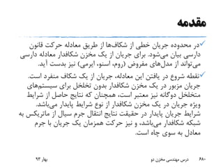 ‫مقدمه‬
‫از‬ ‫خطی‬ ‫جریان‬ ‫محدوده‬ ‫در‬‫شکاف‬‫ها‬‫قانون‬ ‫حرکت‬ ‫معادله‬ ‫طریق‬ ‫از‬
‫می‬ ‫بیان‬ ‫دارسی‬‫شود‬.‫مخزن‬ ‫یک‬ ‫از‬ ‫جریان‬ ‫برای‬‫شکافدار‬‫دارس‬ ‫معادله‬‫ی‬
‫می‬‫مدل‬ ‫از‬ ‫تواند‬‫های‬‫مفروض‬(،‫روم‬‫اسنو‬،‫ایرمی‬)‫آید‬ ‫بدست‬ ‫نیز‬.
‫اس‬ ‫منفرد‬ ‫شکاف‬ ‫یک‬ ‫از‬ ‫جریان‬ ،‫معادله‬ ‫این‬ ‫یافتن‬ ‫در‬ ‫شروع‬ ‫نقطه‬‫ت‬.
‫مخزن‬ ‫یک‬ ‫در‬ ‫مزبور‬ ‫جریان‬‫شکافدار‬‫سیستم‬ ‫برای‬ ‫تخلخل‬ ‫بدون‬‫ه‬‫ای‬
‫شر‬ ‫از‬ ‫حاصل‬ ‫نتایج‬ ‫که‬ ‫همچنان‬ ،‫است‬ ‫معتبر‬ ‫نیز‬ ‫دوگانه‬ ‫متخلخل‬‫ایط‬
‫مخزن‬ ‫یک‬ ‫در‬ ‫جریان‬ ‫ویژه‬‫شکافدار‬‫می‬ ‫پایدار‬ ‫شرایط‬ ‫نوع‬ ‫از‬‫باشد‬.
‫از‬ ‫سیال‬ ‫جرم‬ ‫انتقال‬ ‫نتایج‬ ‫حقیقت‬ ‫در‬ ‫پایدار‬ ‫جریان‬ ‫شرایط‬‫ماتر‬‫یکس‬‫به‬
‫شبکه‬‫شکافدار‬‫می‬‫جرم‬ ‫با‬ ‫جریان‬ ‫یک‬ ‫همزمان‬ ‫حرکت‬ ‫نیز‬ ‫و‬ ،‫باشد‬
‫است‬ ‫چاه‬ ‫سوی‬ ‫به‬ ‫معادل‬.
‫بهار‬93 ‫دو‬ ‫مخزن‬ ‫مهندسی‬ ‫درس‬ 680
 