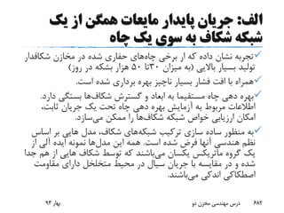 ‫الف‬:‫یک‬ ‫از‬ ‫همگن‬ ‫مایعات‬ ‫پایدار‬ ‫جریان‬
‫چاه‬ ‫یک‬ ‫سوی‬ ‫به‬ ‫شکاف‬ ‫شبکه‬
‫چاه‬ ‫برخی‬ ‫ار‬ ‫که‬ ‫داده‬ ‫نشان‬ ‫تجربه‬‫مخازن‬ ‫در‬ ‫شده‬ ‫حفاری‬ ‫های‬‫شکافد‬‫ار‬
‫باالیی‬ ‫بسیار‬ ‫تولید‬(‫میزان‬ ‫به‬30‫تا‬50‫روز‬ ‫در‬ ‫بشکه‬ ‫هزار‬)
‫است‬ ‫شده‬ ‫برداری‬ ‫بهره‬ ‫ناچیز‬ ‫بسیار‬ ‫فشار‬ ‫افت‬ ‫با‬ ‫همراه‬.
‫گسترش‬ ‫و‬ ‫ابعاد‬ ‫به‬ ‫مستقیما‬ ‫چاه‬ ‫دهی‬ ‫بهره‬‫شکاف‬‫ها‬‫د‬ ‫بستگی‬‫ارد‬.
،‫ثابت‬ ‫جریان‬ ‫یک‬ ‫تحت‬ ‫چاه‬ ‫دهی‬ ‫بهره‬ ‫آزمایش‬ ‫به‬ ‫مربوط‬ ‫اطالعات‬
‫شبکه‬ ‫خواص‬ ‫ارزیابی‬ ‫امکان‬‫شکاف‬‫ها‬‫می‬ ‫ممکن‬ ‫را‬‫سازد‬.
‫شبکه‬ ‫ترکیب‬ ‫سازی‬ ‫ساده‬ ‫منظور‬ ‫به‬‫اس‬ ‫بر‬ ‫هایی‬ ‫مدل‬ ،‫شکاف‬ ‫های‬‫اس‬
‫است‬ ‫شده‬ ‫فرض‬ ‫آنها‬ ‫هندسی‬ ‫نظم‬.‫مدل‬ ‫این‬ ‫همه‬‫از‬ ‫آلی‬ ‫ایده‬ ‫نمونه‬ ‫ها‬
‫گروه‬ ‫یک‬‫ماتریکس‬‫می‬ ‫یکسان‬‫ا‬ ‫هایی‬ ‫شکاف‬ ‫توسط‬ ‫که‬ ‫باشند‬‫جدا‬ ‫هم‬ ‫ز‬
‫مقاومت‬ ‫دارای‬ ‫متخلخل‬ ‫محیط‬ ‫در‬ ‫سیال‬ ‫جریان‬ ‫با‬ ‫مقایسه‬ ‫در‬ ‫و‬ ‫شده‬
‫می‬ ‫اندکی‬ ‫اصطکاکی‬‫باشند‬.
‫بهار‬93 ‫دو‬ ‫مخزن‬ ‫مهندسی‬ ‫درس‬ 682
 