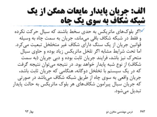 ‫الف‬:‫یک‬ ‫از‬ ‫همگن‬ ‫مایعات‬ ‫پایدار‬ ‫جریان‬
‫چاه‬ ‫یک‬ ‫سوی‬ ‫به‬ ‫شکاف‬ ‫شبکه‬
‫اگر‬‫بلوک‬‫های‬‫ماتریکس‬‫حدی‬ ‫به‬‫سخط‬‫ن‬ ‫حرکت‬ ‫سیال‬ ‫که‬ ‫باشند‬‫کرده‬
‫باقی‬ ‫شکاف‬ ‫شبکه‬ ‫در‬ ‫فقط‬ ‫و‬‫می‬‫ماند‬‫وس‬ ‫به‬ ‫چاه‬ ‫سمت‬ ‫به‬ ‫جریان‬ ،‫یله‬
‫تبعیت‬ ‫متخلخل‬ ‫غیر‬ ‫شکاف‬ ‫دارای‬ ‫سنگ‬ ‫یک‬ ‫از‬ ‫جریان‬ ‫قوانین‬‫می‬‫کرد‬.
‫اگر‬ ‫مشابه‬ ‫شرایط‬ ‫تحت‬ ‫اما‬‫تلخل‬‫ماتریکس‬‫سی‬ ‫حاوی‬ ‫و‬ ‫بوده‬ ‫زیاد‬‫ال‬
‫جریان‬ ‫دبی‬ ‫و‬ ‫بوده‬ ‫ثابت‬ ‫جریان‬ ‫فرایند‬ ،‫باشد‬ ‫نیز‬ ‫متحرک‬(‫س‬ ‫به‬‫مت‬
‫شکاف‬)‫بود‬ ‫خواهد‬ ‫پایدار‬ ‫شبه‬ ‫نوع‬ ‫از‬.‫می‬ ‫نتیجه‬ ‫در‬‫گ‬ ‫نتیجه‬ ‫توان‬‫رفت‬
‫ب‬ ‫ثابت‬ ‫جریان‬ ‫که‬ ‫هنگامی‬ ،‫دوگانه‬ ‫تخلخل‬ ‫با‬ ‫سیستم‬ ‫یک‬ ‫در‬ ‫که‬،‫اشد‬
‫می‬ ‫شکاف‬ ‫شبکه‬ ‫طریق‬ ‫از‬ ‫چاه‬ ‫سوی‬ ‫به‬ ‫واقعی‬ ‫جریان‬‫صور‬ ‫در‬ ‫باشد‬‫تی‬
‫جریان‬ ‫که‬‫سبال‬‫شکاف‬ ‫پیرامون‬‫بلوک‬ ‫هر‬ ‫های‬‫ماتریکس‬‫حالت‬ ‫به‬‫پایدار‬
‫می‬ ‫تبدیل‬‫شود‬.
‫بهار‬93 ‫دو‬ ‫مخزن‬ ‫مهندسی‬ ‫درس‬ 683
 