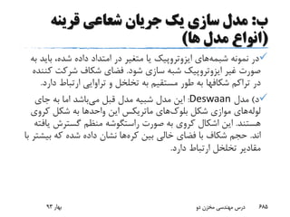 ‫ب‬:‫قرینه‬ ‫شعاعی‬ ‫جریان‬ ‫یک‬ ‫سازی‬ ‫مدل‬
(‫ها‬ ‫مدل‬ ‫انواع‬)
‫نمونه‬ ‫در‬‫شبمه‬‫های‬‫ایزوتروپیک‬‫بای‬ ،‫شده‬ ‫داده‬ ‫امتداد‬ ‫در‬ ‫متغیر‬ ‫یا‬‫به‬ ‫د‬
‫غیر‬ ‫صورت‬‫ایزوتروپیک‬‫شود‬ ‫سازی‬ ‫شبه‬.‫ک‬ ‫شرکت‬ ‫شکاف‬ ‫فضای‬‫ننده‬
‫تراکم‬ ‫در‬‫شکافها‬‫ارتباط‬ ‫تراوایی‬ ‫و‬ ‫تخلخل‬ ‫به‬ ‫مستقیم‬ ‫طور‬ ‫به‬‫دارد‬.
‫د‬)‫مدل‬Deswaan:‫می‬ ‫قبل‬ ‫مدل‬ ‫شبیه‬ ‫مدل‬ ‫این‬‫جای‬ ‫به‬ ‫اما‬ ‫باشد‬
‫لوله‬‫شکل‬ ‫موازی‬ ‫های‬‫بلوک‬‫های‬‫ماتریکس‬‫این‬‫واحد‬‫ها‬‫کرو‬ ‫شکل‬ ‫به‬‫ی‬
‫هستند‬.‫صورت‬ ‫به‬ ‫کروی‬ ‫اشکال‬ ‫این‬‫راستگوشه‬‫گسترش‬ ‫منظم‬‫یافته‬
‫اند‬.‫بین‬ ‫خالی‬ ‫فضای‬ ‫با‬ ‫شکاف‬ ‫حجم‬‫کره‬‫ها‬‫بی‬ ‫که‬ ‫شده‬ ‫داده‬ ‫نشان‬‫با‬ ‫شتر‬
‫دارد‬ ‫ارتباط‬ ‫تخلخل‬ ‫مقادیر‬.
‫بهار‬93 ‫دو‬ ‫مخزن‬ ‫مهندسی‬ ‫درس‬ 685
 