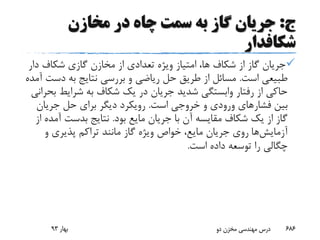 ‫ج‬:‫مخازن‬ ‫در‬ ‫چاه‬ ‫سمت‬ ‫به‬ ‫گاز‬ ‫جریان‬
‫شکافدار‬
‫د‬ ‫شکاف‬ ‫گازی‬ ‫مخازن‬ ‫از‬ ‫تعدادی‬ ‫ویژه‬ ‫امتیاز‬ ،‫ها‬ ‫شکاف‬ ‫از‬ ‫گاز‬ ‫جریان‬‫ار‬
‫است‬ ‫طبیعی‬.‫دس‬ ‫به‬ ‫نتایج‬ ‫بررسی‬ ‫و‬ ‫ریاضی‬ ‫حل‬ ‫طریق‬ ‫از‬ ‫مسائل‬‫آمده‬ ‫ت‬
‫شرایط‬ ‫به‬ ‫شکاف‬ ‫یک‬ ‫در‬ ‫جریان‬ ‫شدید‬ ‫وابستگی‬ ‫رفتار‬ ‫از‬ ‫حاکی‬‫بحرانی‬
‫فشار‬ ‫بین‬‫است‬ ‫خروجی‬ ‫و‬ ‫ورودی‬ ‫های‬.‫جریان‬ ‫حل‬ ‫برای‬ ‫دیگر‬ ‫رویکرد‬
‫بود‬ ‫مایع‬ ‫جریان‬ ‫با‬ ‫آن‬ ‫مقایسه‬ ‫شکاف‬ ‫یک‬ ‫از‬ ‫گاز‬.‫آ‬ ‫بدست‬ ‫نتایج‬‫از‬ ‫مده‬
‫آزمایش‬‫ها‬‫و‬ ‫پذیری‬ ‫تراکم‬ ‫مانند‬ ‫گاز‬ ‫ویژه‬ ‫خواص‬ ،‫مایع‬ ‫جریان‬ ‫روی‬
‫است‬ ‫داده‬ ‫توسعه‬ ‫را‬ ‫چگالی‬.
‫بهار‬93 ‫دو‬ ‫مخزن‬ ‫مهندسی‬ ‫درس‬ 686
 