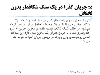 ‫د‬:‫سنگ‬ ‫یک‬ ‫در‬ ‫گذرا‬ ‫جریان‬‫شکافدار‬‫بد‬‫ون‬
‫تخلخل‬
‫بلوک‬ ‫حاوی‬ ‫مخزن‬ ‫یک‬ ‫در‬‫ماتریکس‬‫بزر‬ ‫شبکه‬ ‫و‬ ‫نفوذ‬ ‫قابل‬ ‫غیر‬‫گ‬
‫مخزن‬ ،‫شکاف‬‫ضرورتا‬‫گرف‬ ‫نظر‬ ‫در‬ ‫منفرد‬ ‫متخلخل‬ ‫محیط‬ ‫یک‬ ‫دارای‬‫ته‬
‫می‬‫شود‬.‫به‬ ‫جریان‬ ،‫مخزن‬ ‫در‬ ‫یافته‬ ‫توسعه‬ ‫شکاف‬ ‫شبکه‬ ‫حالت‬ ‫در‬‫سوی‬
‫دیدگ‬ ‫این‬ ‫دارد‬ ‫ساده‬ ‫مخزن‬ ‫یک‬ ‫گذرای‬ ‫جریان‬ ‫با‬ ‫مشابه‬ ‫رفتاری‬ ‫چاه‬‫اه‬
‫رویکردهای‬ ‫اساس‬‫وارن‬‫چاه‬ ‫طرف‬ ‫به‬ ‫گذرا‬ ‫جریان‬ ‫بررسی‬ ‫در‬ ‫روت‬ ‫و‬
‫می‬‫باشد‬.
‫بهار‬93 ‫دو‬ ‫مخزن‬ ‫مهندسی‬ ‫درس‬ 687
 