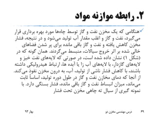 2.‫مواد‬ ‫موازنه‬ ‫رابطه‬
‫چاه‬ ‫توسط‬ ‫گاز‬ ‫و‬ ‫نفت‬ ‫مخزن‬ ‫یک‬ ‫که‬ ‫هنگامی‬‫قر‬ ‫برداری‬ ‫بهره‬ ‫مورد‬ ‫ها‬‫ار‬
‫می‬‫می‬ ‫تولید‬ ‫آب‬ ‫مقدار‬ ‫اغلب‬ ‫و‬ ‫گاز‬ ‫و‬ ‫نفت‬ ،‫گیرد‬‫ف‬ ،‫نتیجه‬ ‫در‬ ‫و‬ ‫شود‬‫شار‬
‫فضاهای‬ ‫شدن‬ ‫پر‬ ‫برای‬ ‫مانده‬ ‫باقی‬ ‫گاز‬ ‫و‬ ‫نفت‬ ‫و‬ ‫یافته‬ ‫کاهش‬ ‫مخزن‬
،‫سیاالت‬ ‫خروج‬ ‫اثر‬ ‫بر‬ ‫شده‬ ‫خالی‬‫منبسط‬‫می‬‫گردند‬.‫ک‬ ‫گونه‬ ‫همان‬‫در‬ ‫ه‬
(‫شکل‬1)‫الیه‬ ‫که‬ ‫صورتی‬ ‫در‬ ،‫است‬ ‫شده‬ ‫داده‬ ‫نشان‬‫و‬ ‫خیز‬ ‫نفت‬ ‫های‬
‫الیه‬‫های‬‫گازدار‬‫الیه‬ ‫با‬ ،‫داش‬ ‫هیدرولیکی‬ ‫ارتباط‬ ،‫ها‬ ‫آبده‬ ‫یا‬ ‫زا‬ ‫آب‬ ‫های‬‫ته‬
‫م‬ ‫نفوذ‬ ‫مخزن‬ ‫درون‬ ‫به‬ ،‫آب‬ ،‫تولید‬ ‫از‬ ‫ناشی‬ ‫فشار‬ ‫کاهش‬ ‫با‬ ،‫باشند‬‫ی‬‫کند‬.
‫ثابت‬ ً‫ا‬‫اساس‬ ،‫تولید‬ ‫دوره‬ ‫طول‬ ‫در‬ ‫گاز‬ ‫و‬ ‫نفت‬ ‫مخازن‬ ‫دمای‬ ‫که‬ ‫آنجا‬ ‫از‬
‫می‬‫ماند‬‫د‬ ‫بستگی‬ ‫فشار‬ ،‫مانده‬ ‫باقی‬ ‫گاز‬ ‫و‬ ‫نفت‬ ‫انبساط‬ ‫میزان‬ ،‫ارد‬.‫با‬
‫فشار‬ ‫تحت‬ ‫مخزن‬ ‫چاهی‬ ‫ته‬ ‫سیال‬ ‫از‬ ‫گیری‬ ‫نمونه‬
‫بهار‬93 ‫دو‬ ‫مخزن‬ ‫مهندسی‬ ‫درس‬ 69
 