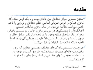 ‫مقدمه‬
‫بین‬ ‫تخلخل‬ ‫دارای‬ ‫معمولی‬ ‫مخزن‬‫دانه‬‫ای‬‫ک‬ ‫ساده‬ ‫فرض‬ ‫یک‬ ‫با‬ ‫و‬ ‫بوده‬‫ه‬
‫ب‬ ‫را‬ ‫تراوایی‬ ‫و‬ ‫تخلخل‬ ‫نظیر‬ ،‫اساسی‬ ‫فیزیکی‬ ‫خواص‬ ‫و‬ ‫همگن‬ ‫مخزن‬‫هم‬ ‫ا‬
‫می‬ ‫تلفیق‬‫می‬ ‫مطالعه‬ ،‫کند‬‫شود‬.‫مخزن‬ ‫سک‬ ‫در‬‫شکافدار‬‫طبیعی‬
‫اختالف‬‫ها‬‫نا‬ ‫و‬‫پیوستگی‬‫ها‬‫ت‬ ‫سیستم‬ ‫دو‬ ‫حاصل‬ ‫مخزن‬ ‫سرتاسر‬ ‫در‬‫خلخل‬
‫دارد‬ ‫وجود‬ ‫مشابه‬ ‫ساختار‬ ‫یک‬ ‫در‬ ‫مجزا‬.‫ناحیه‬‫ماتریکس‬‫و‬ ‫خلل‬ ‫شامل‬
‫بود‬ ‫کم‬ ‫جریانی‬ ‫ظرفیت‬ ،‫باال‬ ‫انباشتی‬ ‫ظرفیت‬ ‫دارای‬ ‫و‬ ‫ریز‬ ‫فرج‬‫با‬ ‫که‬ ،‫ه‬
‫می‬ ‫قرار‬ ‫بر‬ ‫ارتباط‬ ،‫دار‬ ‫شکاف‬ ‫شبکه‬ ‫ناحیه‬‫کند‬.
‫برای‬ ‫که‬ ‫مخازن‬ ‫مهندسی‬ ‫مختلف‬ ‫کارهای‬ ‫راه‬ ‫سیستمی‬ ‫چنین‬ ‫در‬
‫بین‬ ‫مخازن‬‫دانه‬‫ای‬‫به‬ ‫توجه‬ ‫با‬ ،‫است‬ ‫ضروری‬ ‫شده‬ ‫استفاده‬ ‫متعارف‬
‫مدل‬ ‫اساس‬ ‫بر‬ ‫مختلفی‬ ‫روشهای‬ ‫موجود‬ ‫مستندات‬‫تهیه‬ ‫ساده‬ ‫های‬
‫است‬ ‫گردیده‬.
‫بهار‬93 ‫دو‬ ‫مخزن‬ ‫مهندسی‬ ‫درس‬ 690
 