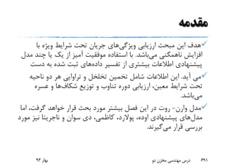 ‫مقدمه‬
‫ویژگی‬ ‫ارزیابی‬ ‫مبحث‬ ‫این‬ ‫هدف‬‫با‬ ‫ویژه‬ ‫شرایط‬ ‫تحت‬ ‫جریان‬ ‫های‬
‫می‬ ‫ناهمگنی‬ ‫افزایش‬‫باشد‬.‫چ‬ ‫یا‬ ‫یک‬ ‫از‬ ‫آمیز‬ ‫موفقیت‬ ‫استفاده‬ ‫با‬‫مدل‬ ‫ند‬
‫داده‬ ‫تفسیر‬ ‫از‬ ‫بیشتری‬ ‫اطالعات‬ ‫پیشنهادی‬‫د‬ ‫به‬ ‫شده‬ ‫ثبت‬ ‫های‬‫ست‬
‫آید‬ ‫می‬.‫ناحیه‬ ‫دو‬ ‫هر‬ ‫تراوایی‬ ‫و‬ ‫تخلخل‬ ‫تخمین‬ ‫شامل‬ ‫اطالعات‬ ‫این‬
‫توزیع‬ ‫و‬ ‫تناوب‬ ‫دوره‬ ‫ارزیابی‬ ،‫معین‬ ‫شرایط‬ ‫تحت‬‫شکاف‬‫ها‬‫و‬‫عسره‬
‫می‬‫باشد‬.
‫مدل‬‫وارن‬-‫ا‬ ،‫گرفت‬ ‫خواهد‬ ‫قرار‬ ‫بحث‬ ‫مورد‬ ‫بیشتر‬ ‫فصل‬ ‫این‬ ‫در‬ ‫روت‬‫ما‬
‫مدل‬‫پیشنهادی‬ ‫های‬‫اوده‬،‫پوالرد‬‫و‬ ‫سوان‬ ‫دی‬ ،‫کاظمی‬ ،‫ناجریتا‬‫م‬ ‫نیز‬‫ورد‬
‫می‬ ‫قرار‬ ‫بررسی‬‫گیرند‬.
‫بهار‬93 ‫دو‬ ‫مخزن‬ ‫مهندسی‬ ‫درس‬ 691
 