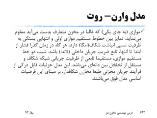 ‫وارن‬ ‫مدل‬-‫روت‬
‫موازی‬(‫یکی‬ ‫جای‬ ‫به‬)‫می‬ ‫بدست‬ ‫متعارف‬ ‫مخزن‬ ‫در‬ ‫غالبا‬ ‫که‬‫معل‬ ‫آید‬‫وم‬
‫می‬‫نماید‬.‫بست‬ ‫انتهایی‬ ‫و‬ ‫اولی‬ ‫موازی‬ ‫مستقیم‬ ‫خطوط‬ ‫بین‬ ‫تمایز‬‫به‬ ‫گی‬
‫شکاف‬ ‫انباشت‬ ‫نسبی‬ ‫ظرفیت‬(‫امگا‬)‫فش‬ ‫گذرا‬ ‫زمان‬ ‫در‬ ‫گاه‬ ‫هر‬ ،‫دارد‬‫از‬ ‫ار‬
‫داخلی‬ ‫جریان‬ ‫ضریب‬ ‫تابع‬ ،‫انتها‬ ‫تا‬ ‫ابتدا‬(‫الندا‬)‫باشد‬.‫خ‬ ‫دو‬ ‫شیب‬‫ط‬
‫شک‬ ‫شبکه‬ ‫جریانی‬ ‫ظرفیت‬ ‫از‬ ‫تابعی‬ ‫مستقیما‬ ،‫موازی‬ ‫مستقیم‬‫و‬ ‫اف‬
‫بین‬ ‫تخلخل‬ ‫از‬ ‫مستقل‬‫دانه‬‫ای‬‫می‬‫باشد‬.‫د‬ ‫قابل‬ ‫جزئیات‬ ‫مدل‬ ‫این‬‫از‬ ‫رکی‬
‫مخازن‬ ‫طبعا‬ ‫مخزنی‬ ‫جریان‬ ‫فرآیند‬‫شکافدار‬‫فرضی‬ ‫این‬ ‫مبنای‬ ‫بر‬ ،‫ات‬
‫می‬ ‫فوق‬ ‫مدل‬ ‫اساسی‬‫باشند‬.
‫بهار‬93 ‫دو‬ ‫مخزن‬ ‫مهندسی‬ ‫درس‬ 693
 