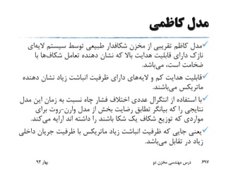 ‫کاظمی‬ ‫مدل‬
‫مخزن‬ ‫از‬ ‫تقریبی‬ ‫کاظم‬ ‫مدل‬‫شکافدار‬‫سیستم‬ ‫توسط‬ ‫طبیعی‬‫ال‬‫یه‬‫ای‬
‫تعامل‬ ‫دهنده‬ ‫نشان‬ ‫که‬ ‫باال‬ ‫هدایت‬ ‫قابلیت‬ ‫دارای‬ ‫نازک‬‫شکاف‬‫ها‬‫با‬
‫می‬ ،‫است‬ ‫ضخامت‬‫باشد‬.
‫الیه‬ ‫و‬ ‫کم‬ ‫هدایت‬ ‫قابلیت‬‫د‬ ‫نشان‬ ‫زیاد‬ ‫انباشت‬ ‫ظرفیت‬ ‫دارای‬ ‫های‬‫هنده‬
‫ماتریکس‬‫می‬‫باشند‬.
‫ای‬ ‫زمان‬ ‫به‬ ‫نسبت‬ ‫چاه‬ ‫فشار‬ ‫اختالف‬ ‫عددی‬ ‫انتگرال‬ ‫از‬ ‫استفاده‬ ‫با‬‫مدل‬ ‫ن‬
‫مدل‬ ‫از‬ ‫بخش‬ ‫رضایت‬ ‫تطابق‬ ‫بیانگر‬ ‫که‬ ‫را‬ ‫نتایجی‬‫وارن‬-‫برای‬ ‫روت‬
‫یک‬ ‫شکاف‬ ‫توزیع‬ ‫که‬ ‫مواردی‬‫شکا‬‫می‬ ‫ارایه‬ ‫اند‬ ‫داشته‬ ‫را‬ ‫باشند‬‫ک‬‫ند‬.
‫زیاد‬ ‫انباشت‬ ‫ظرفیت‬ ‫که‬ ‫جایی‬ ‫یعنی‬‫ماتریکس‬‫جری‬ ‫ظرفیت‬ ‫با‬‫داخلی‬ ‫ان‬
‫می‬ ‫تقابل‬ ‫در‬ ‫زیاد‬‫باشد‬.
‫بهار‬93 ‫دو‬ ‫مخزن‬ ‫مهندسی‬ ‫درس‬ 697
 