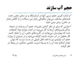 ‫سازند‬ ‫آب‬ ‫حجم‬
‫تحت‬ ‫مخزن‬ ‫دمای‬ ‫در‬ ‫و‬ ‫آزمایشگاه‬ ‫در‬ ‫آنها‬ ‫نسبی‬ ‫حجم‬ ‫گیری‬ ‫اندازه‬ ‫و‬
‫می‬ ،‫مختلف‬ ‫فشارهای‬‫کاهش‬ ‫با‬ ‫را‬ ‫سیاالت‬ ‫این‬ ‫رفتار‬ ‫چگونگی‬ ‫توان‬‫فشار‬
‫نمود‬ ‫بینی‬ ‫پیش‬ ،‫مخزن‬ ‫در‬.
‫آب‬ ‫حجم‬ ‫تغییرات‬ ‫گرفتن‬ ‫نظر‬ ‫در‬ ‫برای‬ ‫که‬ ‫عبارتی‬‫وسازند‬‫نت‬ ‫در‬‫یجه‬
‫تراکم‬‫پذیری‬‫های‬‫آن‬‫می‬ ‫کار‬ ‫به‬ ‫ها‬‫گنجانده‬ ‫مواد‬ ‫موازنه‬ ‫اثبات‬ ‫در‬ ،‫رود‬
،‫مهندسان‬ ‫که‬ ‫شده‬‫می‬‫توانند‬‫کنند‬ ‫حذف‬ ‫را‬ ‫آن‬ ،‫خاص‬ ‫کاربردهای‬ ‫در‬.
‫می‬ ‫گرفته‬ ‫نادیده‬ ،‫سازند‬ ‫آب‬ ‫در‬ ‫محلول‬ ‫گاز‬‫مو‬ ‫از‬ ‫بسیاری‬ ‫در‬ ‫و‬ ‫شود‬،‫ارد‬
‫ب‬ ‫که‬ ‫نیست‬ ‫دست‬ ‫در‬ ‫قبولی‬ ‫قابل‬ ‫دقت‬ ‫با‬ ‫نیز‬ ‫تولیدی‬ ‫آب‬ ‫حجم‬‫توان‬
‫روابط‬ ‫در‬ ،‫تشکیل‬ ‫حجمی‬ ‫ضریب‬ ‫وسیله‬ ‫به‬ ‫را‬ ‫آن‬ ‫شده‬ ‫اصالح‬ ‫مقدار‬‫در‬
‫گرفت‬ ‫نظر‬.
‫بهار‬93 ‫دو‬ ‫مخزن‬ ‫مهندسی‬ ‫درس‬ 71
 