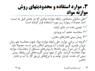 3.‫روش‬ ‫محدودیتهای‬ ‫و‬ ‫استفاده‬ ‫موارد‬
‫مواد‬ ‫موازنه‬
‫دس‬ ‫به‬ ‫قبل‬ ‫بخش‬ ‫در‬ ‫که‬ ‫موادی‬ ‫موازنه‬ ‫رابطه‬ ،‫متمادی‬ ‫سالیان‬ ‫طی‬‫ت‬
‫د‬ ً‫ا‬‫عمدت‬ ،‫آمد‬‫رموارد‬‫است‬ ‫گرفته‬ ‫قرار‬ ‫استفاده‬ ‫مورد‬ ‫زیر‬:
1.‫اولیه‬ ‫جای‬ ‫در‬ ‫نفت‬ ‫تعیین‬.
2.‫ورودی‬ ‫آب‬ ‫حجم‬ ‫محاسبه‬.
3.‫فشار‬ ‫بینی‬ ‫پیش‬‫مخزن‬ ‫های‬.
‫زمان‬ ‫هم‬ ‫محاسبه‬ ‫جهت‬ ‫مواد‬ ‫موازنه‬ ‫رابطه‬ ‫حل‬ ،‫موارد‬ ‫برخی‬ ‫در‬ ‫گرچه‬
‫میزان‬‫هیدرو‬‫بای‬ ً‫ال‬‫معمو‬ ،‫است‬ ‫پذیر‬ ‫امکان‬ ‫ورودی‬ ‫آب‬ ‫و‬ ‫اولیه‬ ‫کربن‬‫د‬
‫داده‬ ‫روی‬ ‫از‬ ‫دو‬ ‫این‬ ‫از‬ ‫یکی‬‫روش‬ ‫یا‬ ‫ها‬‫موازنه‬ ‫محاسبات‬ ‫از‬ ‫مستقل‬ ‫های‬
‫گردید‬ ‫محاسبه‬ ‫مواد‬.‫کاربرد‬ ‫ترین‬ ‫مهم‬ ‫از‬ ‫یکی‬‫پی‬ ،‫روابط‬ ‫این‬ ‫های‬‫ش‬
‫نرخ‬ ‫یا‬ ‫و‬ ‫تولید‬ ‫جریان‬ ‫شدت‬ ‫اثر‬ ‫بینی‬‫ف‬ ‫بر‬ ‫آب‬ ‫یا‬ ‫گاز‬ ‫تزریق‬ ‫های‬‫شار‬
‫مخزن‬
‫بهار‬93 ‫دو‬ ‫مخزن‬ ‫مهندسی‬ ‫درس‬ 74
 