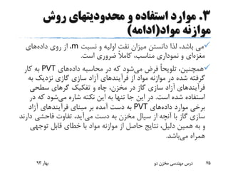 3.‫روش‬ ‫محدودیتهای‬ ‫و‬ ‫استفاده‬ ‫موارد‬
‫مواد‬ ‫موازنه‬(‫ادامه‬)
‫نسبت‬ ‫و‬ ‫اولیه‬ ‫نفت‬ ‫میزان‬ ‫دانستن‬ ‫لذا‬ ،‫باشد‬ ‫می‬m‫داده‬ ‫روی‬ ‫از‬ ،‫های‬
‫مغزه‬‫ای‬‫است‬ ‫ضروری‬ ً‫ال‬‫کام‬ ،‫مناسب‬ ‫نموداری‬ ‫و‬.
‫می‬ ‫فرض‬ ً‫ا‬‫تلویح‬ ،‫همچنین‬‫داده‬ ‫محاسبه‬ ‫در‬ ‫که‬ ‫شود‬‫های‬PVT‫کار‬ ‫به‬
‫از‬ ‫مواد‬ ‫موازنه‬ ‫در‬ ‫شده‬ ‫گرفته‬‫فرآیند‬‫های‬‫به‬ ‫نزدیک‬ ‫گازی‬ ‫سازی‬ ‫آزاد‬
‫فرآیند‬‫های‬‫سطحی‬ ‫گرهای‬ ‫تفکیک‬ ‫و‬ ‫چاه‬ ،‫مخزن‬ ‫در‬ ‫گاز‬ ‫سازی‬ ‫آزاد‬
‫است‬ ‫شده‬ ‫استفاده‬.‫می‬ ‫شاره‬ ‫نکته‬ ‫این‬ ‫به‬ ‫تنها‬ ‫جا‬ ‫این‬ ‫در‬‫که‬ ‫شود‬‫در‬
‫داده‬ ‫موارد‬ ‫برخی‬‫های‬PVT‫مبنای‬ ‫بر‬ ‫آمده‬ ‫دست‬ ‫به‬‫فرآیند‬‫های‬‫آزاد‬
‫می‬ ‫دست‬ ‫به‬ ‫مخزن‬ ‫سیال‬ ‫از‬ ‫آنچه‬ ‫با‬ ‫گاز‬ ‫سازی‬‫د‬ ‫فاحشی‬ ‫تفاوت‬ ،‫آید‬‫ارند‬
‫توجهی‬ ‫قابل‬ ‫خطای‬ ‫با‬ ‫مواد‬ ‫موازنه‬ ‫از‬ ‫حاصل‬ ‫نتایج‬ ،‫دلیل‬ ‫همین‬ ‫به‬ ‫و‬
‫می‬ ‫همراه‬‫باشد‬.
‫بهار‬93 ‫دو‬ ‫مخزن‬ ‫مهندسی‬ ‫درس‬ 75
 