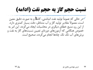 ‫نفت‬ ‫حجم‬ ‫به‬ ‫گاز‬ ‫حجم‬ ‫نسبت‬(‫ادامه‬)
،‫انباشتی‬ ‫نفت‬ ‫تولید‬ ً‫ا‬‫عموم‬ ‫که‬ ‫حالی‬ ‫در‬ًٌ‫ال‬‫کام‬‫دقیق‬ ‫صورت‬ ‫به‬ ‫و‬‫معین‬
‫آب‬ ‫و‬ ‫گاز‬ ‫تولید‬ ‫مقادیر‬ ً‫ال‬‫معمو‬ ،‫است‬‫متناظر‬‫کمتری‬ ‫بسیار‬ ‫دقت‬ ،‫دارد‬.
‫می‬ ‫ایجاد‬ ‫محاسبات‬ ‫در‬ ‫دیگری‬ ‫خطای‬ ‫منبع‬ ،‫رو‬ ‫این‬ ‫از‬‫گردد‬.‫ب‬ ‫امر‬ ‫این‬‫ه‬
‫آزمون‬ ‫که‬ ‫هنگامی‬ ‫خصوص‬‫دوره‬ ‫های‬‫تعیین‬ ‫ای‬‫نسبت‬‫های‬‫نف‬ ‫به‬ ‫گاز‬‫و‬ ‫ت‬
‫برش‬‫های‬‫تک‬ ‫آب‬‫تک‬‫چاه‬‫می‬ ‫انجام‬ ‫ها‬‫است‬ ‫صحیح‬ ،‫گردد‬.
‫بهار‬93 ‫دو‬ ‫مخزن‬ ‫مهندسی‬ ‫درس‬ 77
 