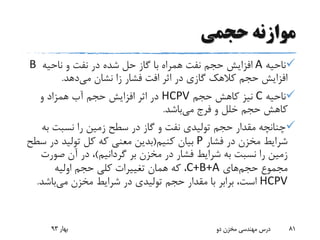 ‫حجمی‬ ‫موازنه‬
‫ناحیه‬A‫ناحیه‬ ‫و‬ ‫نفت‬ ‫در‬ ‫شده‬ ‫حل‬ ‫گاز‬ ‫با‬ ‫همراه‬ ‫نفت‬ ‫حجم‬ ‫افزایش‬B
‫می‬ ‫نشان‬ ‫زا‬ ‫فشار‬ ‫افت‬ ‫اثر‬ ‫در‬ ‫گازی‬ ‫کالهک‬ ‫حجم‬ ‫افزایش‬‫دهد‬.
‫ناحیه‬C‫حجم‬ ‫کاهش‬ ‫نیز‬HCPV‫و‬ ‫همزاد‬ ‫آب‬ ‫حجم‬ ‫افزایش‬ ‫اثر‬ ‫در‬
‫می‬ ‫فرج‬ ‫و‬ ‫خلل‬ ‫حجم‬ ‫کاهش‬‫باشد‬.
‫ب‬ ‫نسبت‬ ‫را‬ ‫زمین‬ ‫سطح‬ ‫در‬ ‫گاز‬ ‫و‬ ‫نفت‬ ‫تولیدی‬ ‫حجم‬ ‫مقدار‬ ‫چنانچه‬‫ه‬
‫فشار‬ ‫در‬ ‫مخزن‬ ‫شرایط‬P‫کنیم‬ ‫بیان‬(‫س‬ ‫در‬ ‫تولید‬ ‫کل‬ ‫که‬ ‫معنی‬ ‫بدین‬‫طح‬
‫بر‬ ‫مخزن‬ ‫در‬ ‫فشار‬ ‫شرایط‬ ‫به‬ ‫نسبت‬ ‫را‬ ‫زمین‬‫گردانیم‬)‫صور‬ ‫آن‬ ‫در‬ ،‫ت‬
‫مجموع‬‫حجم‬‫های‬C+B+A‫اولیه‬ ‫حجم‬ ‫کلی‬ ‫تغییرات‬ ‫همان‬ ‫که‬ ،
HCPV‫می‬ ‫مخزن‬ ‫شرایط‬ ‫در‬ ‫تولیدی‬ ‫حجم‬ ‫مقدار‬ ‫با‬ ‫برابر‬ ،‫است‬‫باش‬‫د‬.
‫بهار‬93 ‫دو‬ ‫مخزن‬ ‫مهندسی‬ ‫درس‬ 81
 