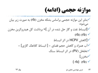 ‫حجمی‬ ‫موازنه‬(‫ادامه‬)
‫مخزن‬ ‫بشکه‬ ‫براساس‬ ‫حجمی‬ ‫موازنه‬ ‫این‬ ‫بنابر‬(rb)‫بیان‬ ‫زیر‬ ‫صورت‬ ‫به‬
‫می‬‫شود‬:
]‫آن‬ ‫در‬ ‫شده‬ ‫حل‬ ‫گاز‬ ‫و‬ ‫نفت‬ ‫انبساط‬=[‫مخزن‬ ‫هیدروکربن‬ ‫کل‬ ‫برداشت‬
(rb( )rb)
]‫کاهش‬HCPV‫انبساط‬ ‫اثر‬ ‫در‬
‫فضای‬ ‫حجم‬ ‫کاهش‬ ‫و‬ ‫همزاد‬ ‫آب‬+]‫گازی‬ ‫کالهک‬ ‫انبساط‬[+
‫تخلخل‬(PV)‫سنگ‬ ‫انبساط‬ ‫اثر‬ ‫در‬
‫مخزن‬[
(rb)( rb)
‫بهار‬93 ‫دو‬ ‫مخزن‬ ‫مهندسی‬ ‫درس‬ 82
 