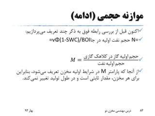 ‫حجمی‬ ‫موازنه‬(‫ادامه‬)
‫می‬ ‫تعریف‬ ‫چند‬ ‫ذکر‬ ‫به‬ ‫فوق‬ ‫رابطه‬ ‫بررسی‬ ‫از‬ ‫قبل‬ ‫اکنون‬‫پردازی‬‫م‬:
N=‫جا‬ ‫در‬ ‫اولیه‬ ‫نفت‬ ‫حجم‬=vΦ(1-SWC)/BOI
𝑀 =
‫گازی‬ ‫کالهک‬ ‫در‬ ‫گاز‬ ‫اولیه‬ ‫حجم‬
‫نفت‬ ‫اولیه‬ ‫حجم‬
‫پارامتر‬ ‫که‬ ‫آنجا‬ ‫از‬M‫می‬ ‫تعریف‬ ‫مخزن‬ ‫اولیه‬ ‫شرایط‬ ‫در‬‫بنابرای‬ ،‫شود‬‫ن‬
‫تغییر‬ ‫تولید‬ ‫طول‬ ‫در‬ ‫و‬ ‫است‬ ‫ثابتی‬ ‫مقدار‬ ،‫مخزن‬ ‫هر‬ ‫برای‬‫نمی‬‫کن‬‫د‬.
‫بهار‬93 ‫دو‬ ‫مخزن‬ ‫مهندسی‬ ‫درس‬ 83
 