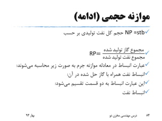 ‫حجمی‬ ‫موازنه‬(‫ادامه‬)
NP =stb‫حسب‬ ‫بر‬ ‫تولیدی‬ ‫نفت‬ ‫کل‬ ‫حجم‬
RP=
‫شده‬ ‫تولید‬ ‫گاز‬ ‫مجموع‬
‫شده‬ ‫تولید‬ ‫نفت‬ ‫مجموع‬
‫می‬ ‫محاسبه‬ ‫زیر‬ ‫صورت‬ ‫به‬ ‫جرم‬ ‫موازنه‬ ‫معادله‬ ‫در‬ ‫انبساط‬ ‫عبارت‬‫شون‬‫د‬:
‫آن‬ ‫در‬ ‫شده‬ ‫حل‬ ‫گاز‬ ‫با‬ ‫همراه‬ ‫نفت‬ ‫انبساط‬:
‫می‬ ‫تقسیم‬ ‫قسمت‬ ‫دو‬ ‫به‬ ‫انبساط‬ ‫عبارت‬ ‫این‬‫شود‬:
‫نفت‬ ‫انبساط‬
‫بهار‬93 ‫دو‬ ‫مخزن‬ ‫مهندسی‬ ‫درس‬ 84
 