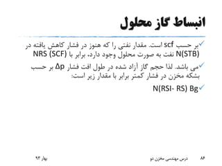 ‫محلول‬ ‫گاز‬ ‫انبساط‬
‫حسب‬ ‫بر‬scf‫است‬.‫در‬ ‫یافته‬ ‫کاهش‬ ‫فشار‬ ‫در‬ ‫هنوز‬ ‫که‬ ‫را‬ ‫نفتی‬ ‫مقدار‬
N(STB)‫با‬ ‫برابر‬ ،‫دارد‬ ‫وجود‬ ‫محلول‬ ‫صورت‬ ‫به‬ ‫نفت‬(SCF)NRS
‫باشد‬ ‫می‬.‫فشار‬ ‫افت‬ ‫طول‬ ‫در‬ ‫شده‬ ‫آزاد‬ ‫گاز‬ ‫حجم‬ ‫لذا‬Δp‫حسب‬ ‫بر‬
‫است‬ ‫زیر‬ ‫مقدار‬ ‫با‬ ‫برابر‬ ‫کمتر‬ ‫فشار‬ ‫در‬ ‫مخزن‬ ‫بشکه‬:
N(RSI- RS) Bg
‫بهار‬93 ‫دو‬ ‫مخزن‬ ‫مهندسی‬ ‫درس‬ 86
 