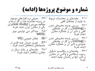 ‫پروژه‬ ‫موضوع‬ ‫و‬ ‫شماره‬‫ها‬(‫ادامه‬)
21‫مقدمه‬‫بر‬ ‫ای‬‫مربوط‬ ‫محاسبات‬
‫از‬ ‫تولید‬ ‫به‬‫چاه‬‫افقی‬ ‫های‬
22‫شدن‬ ‫مخروطی‬ ‫پدیده‬ ‫بررسی‬
(coning)‫در‬ ‫گاز‬ ‫و‬ ‫آب‬‫چاه‬‫های‬
‫افقی‬‫مخازن‬ ‫عملکرد‬ ‫بر‬ ‫آن‬ ‫تاثیر‬ ‫و‬
(‫نفره‬ ‫چند‬)
22‫شدن‬ ‫مخروطی‬ ‫پدیده‬ ‫بررسی‬
(coning)‫در‬ ‫گاز‬ ‫و‬ ‫آب‬‫چاه‬‫های‬
‫عمودی‬‫مخاز‬ ‫عملکرد‬ ‫بر‬ ‫آن‬ ‫تاثیر‬ ‫و‬‫ن‬
(‫نفره‬ ‫چند‬)
23‫مقدمه‬‫بر‬ ‫ای‬‫تشک‬ ‫مکانیسم‬‫یل‬
‫رسوب‬‫آسفالتین‬‫مخازن‬ ‫در‬ ‫واکس‬ ‫و‬
‫تولید‬ ‫راندمان‬ ‫بر‬ ‫آنها‬ ‫تاثیر‬ ‫و‬(‫چن‬‫د‬
‫نفره‬)
24‫موجود‬ ‫افزارهای‬ ‫نرم‬ ‫معرفی‬
‫و‬ ‫درجا‬ ‫گاز‬ ‫و‬ ‫نفت‬ ‫محاسبه‬ ‫زمینه‬ ‫در‬
‫موردی‬ ‫مطالعه‬(case study)‫برای‬
‫ایران‬ ‫مخازن‬ ‫از‬ ‫یکی‬(‫نفره‬ ‫چند‬)
25‫موثر‬ ‫تولیدی‬ ‫دبی‬ ‫حداکثر‬
(MER)
26‫عمومی‬ ‫تعادل‬(VE)
27‫در‬ ‫فازی‬ ‫چند‬ ‫جریان‬ ‫تئوری‬
‫محیط‬‫متخلخل‬ ‫های‬(‫نفره‬ ‫چند‬)
28‫مقدمه‬‫بر‬ ‫ای‬‫در‬ ‫سیال‬ ‫رفتار‬
‫مخازن‬‫شکافدار‬(‫نفره‬ ‫چند‬)
‫بهار‬93 ‫دو‬ ‫مخزن‬ ‫مهندسی‬ ‫درس‬ 9
 