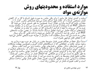 ‫روش‬ ‫محدودیتهای‬ ‫و‬ ‫استفاده‬ ‫موارد‬
‫موازنه‬‫ی‬‫مواد‬
‫ویلند‬‫ب‬ ‫گاز‬ ‫با‬ ‫اشباع‬ ‫فوق‬ ‫صورت‬ ‫به‬ ‫ماندن‬ ‫باقی‬ ‫برای‬ ‫را‬ ‫مایع‬ ‫فاز‬ ‫تمایل‬ ‫کندی‬ ‫و‬‫کاهش‬ ‫اثر‬ ‫ر‬
‫کردند‬ ‫مشخص‬ ،‫فشار‬(‫می‬ ‫باعث‬ ‫اشباع‬ ‫فوق‬ ‫حالت‬ ‫اثر‬‫آن‬ ‫از‬ ‫کمتر‬ ‫مخزن‬ ‫فشارهای‬ ‫شود‬
‫است‬ ‫تعادل‬ ‫برقراری‬ ‫الزمه‬ ‫که‬ ‫باشد‬ ‫مقداری‬.‫می‬ ‫فرض‬ ‫ضمنی‬ ‫طور‬ ‫به‬ ‫همچنین‬‫ک‬ ‫شود‬‫ه‬
‫داده‬‫های‬PVT‫دست‬ ‫به‬ ‫گاز‬ ‫آزادسازی‬ ‫فرآیند‬ ‫از‬ ‫استفاده‬ ‫با‬ ‫که‬‫می‬‫آیند‬‫موا‬ ‫معادله‬ ‫در‬ ‫و‬‫زنه‬
‫کار‬ ‫به‬ ‫جرم‬‫می‬‫روند‬‫تفکیک‬ ‫در‬ ‫و‬ ،‫چاه‬ ‫در‬ ‫مخزن‬ ‫در‬ ‫گاز‬ ‫آزادسازی‬ ‫فرآیند‬ ‫از‬ ‫آنچه‬ ‫با‬ ،
‫کننده‬‫های‬‫می‬ ‫حاصل‬ ‫سرچاه‬‫باشند‬ ‫داشته‬ ‫نزدیک‬ ‫تطابق‬ ،‫شود‬.‫داده‬ ،‫موارد‬ ‫بعضی‬ ‫در‬‫های‬
PVT‫می‬ ‫حاصل‬ ‫گاز‬ ‫آزادسازی‬ ‫فرآیند‬ ‫اساس‬ ‫بر‬ ‫که‬‫سیال‬ ‫برای‬ ‫که‬ ‫هایی‬ ‫داده‬ ‫با‬ ‫شوند‬
‫می‬ ‫دست‬ ‫به‬ ‫مخزن‬‫اند‬ ‫متفاوت‬ ‫بسیار‬ ،‫آید‬(‫م‬ ‫حاصل‬ ‫نتایجی‬ ‫جرم‬ ‫موازنه‬ ‫از‬ ‫بنابراین‬‫ی‬‫شود‬
‫است‬ ‫همراه‬ ‫توجهی‬ ‫قابل‬ ‫خطای‬ ‫با‬ ‫که‬.
‫برداری‬ ‫بهره‬ ‫دوره‬ ‫هر‬ ‫پایان‬ ‫در‬ ‫مخزن‬ ‫متوسط‬ ‫فشار‬ ‫تعیین‬ ‫هنگام‬ ‫در‬ ‫خطا‬ ‫دیگر‬ ‫منشأ‬‫به‬
‫میآید‬ ‫وجود‬.‫بر‬ ‫عالوه‬‫خطاهایی‬‫دستگاه‬ ‫از‬ ‫که‬‫همچنین‬ ‫و‬ ‫گیری‬ ‫اندازه‬ ‫های‬‫بهعلت‬‫مش‬‫کالت‬
‫می‬ ‫بروز‬ ‫ساخت‬ ‫نهایی‬ ‫فشارهای‬ ‫و‬ ‫حقیقی‬ ‫ساکن‬ ‫فشارهای‬ ‫تعیین‬ ‫در‬‫مش‬ ‫اغلب‬ ،‫کند‬‫کل‬
‫فشار‬ ‫صحیح‬ ‫گیری‬ ‫میانگین‬‫هرچاه‬‫دارد‬ ‫وجود‬ ‫نیز‬ ‫جداگانه‬ ‫طور‬ ‫به‬.‫ضخ‬ ‫سازندهای‬ ‫در‬‫تر‬ ‫یم‬
‫گرانروی‬ ‫و‬ ‫زیاد‬ ‫آنها‬ ‫تراوایی‬ ‫که‬‫نفتشان‬‫ب‬ ‫ساخت‬ ‫نهایی‬ ‫فشار‬ ‫که‬ ‫زمانی‬ ،‫است‬ ‫کم‬‫و‬ ‫آسانی‬ ‫ه‬
‫می‬ ‫دست‬ ‫به‬ ‫دقیق‬ ‫طور‬ ‫به‬‫ب‬ ‫کم‬ ‫مخزن‬ ‫سراسر‬ ‫در‬ ‫فشار‬ ‫اختالف‬ ‫که‬ ‫هنگامی‬ ‫نیز‬ ‫و‬ ‫آید‬،‫اشد‬
‫می‬ ‫دست‬ ‫به‬ ‫راحتی‬ ‫به‬ ‫متوسط‬ ‫فشار‬ ‫دقیق‬ ‫مقادیر‬‫آید‬.‫ک‬ ‫سازندهای‬ ‫در‬ ،‫دیگر‬ ‫طرف‬ ‫از‬‫م‬
‫و‬ ‫کمتر‬ ‫تراوایی‬ ‫با‬ ‫ضخامت‬‫نفتهای‬‫گرانروتر‬‫س‬ ‫نهایی‬ ‫فشار‬ ‫دقیق‬ ‫مقدار‬ ‫تعیین‬ ،‫مشکل‬ ‫اخت‬
‫است‬ ‫زیاد‬ ‫مخازن‬ ‫این‬ ‫در‬ ‫فشار‬ ‫تغییرات‬ ‫اغلب‬ ‫و‬ ،‫است‬.
‫بهار‬93 ‫دو‬ ‫مخزن‬ ‫مهندسی‬ ‫درس‬ 93
 