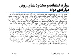 ‫روش‬ ‫محدودیتهای‬ ‫و‬ ‫استفاده‬ ‫موارد‬
‫موازنه‬‫ی‬‫مواد‬
‫می‬ ‫وارد‬ ‫جرم‬ ‫موازنه‬‫است‬ ‫صحیح‬ ‫فوق‬ ‫مطلب‬ ،‫شود‬(‫به‬ ‫گازی‬ ‫گنبد‬ ‫انبساط‬ ‫و‬ ‫ورودی‬ ‫آب‬ ‫چون‬
‫می‬ ‫کمک‬ ‫فشار‬ ‫افت‬ ‫جبران‬‫حجمی‬ ‫مخازن‬ ‫از‬ ‫تر‬ ‫جدی‬ ‫بسیار‬ ‫مخازن‬ ‫این‬ ‫در‬ ‫فشار‬ ‫خطاهای‬ ،‫کنند‬
‫غیراشباع‬‫است‬(‫مقایس‬ ‫در‬ ‫گازی‬ ‫گنبد‬ ‫همچنین‬ ‫و‬ ‫است‬ ‫فعال‬ ‫بسیار‬ ‫آب‬ ‫دانش‬ ‫که‬ ‫حالتی‬ ‫در‬‫با‬ ‫ه‬
‫کاربر‬ ‫درجا‬ ‫اولیه‬ ‫نفت‬ ‫تعیین‬ ‫در‬ ‫جرم‬ ‫موازنه‬ ‫معادله‬ ،‫است‬ ‫بزرگتر‬ ‫آن‬ ‫با‬ ‫همراه‬ ‫نفتی‬ ‫منطقه‬،‫ندارد‬ ‫د‬
‫است‬ ‫کم‬ ‫بسیار‬ ‫فشار‬ ‫افت‬ ‫زیرا‬(‫هاچینسون‬‫داده‬ ‫خطای‬ ‫اثر‬ ‫زمینه‬ ‫در‬ ‫که‬ ‫کمی‬ ‫مطالعه‬ ‫در‬‫ب‬ ‫ها‬‫ر‬
‫نفت‬ ‫مخازن‬ ‫و‬ ‫گاز‬ ‫حجمی‬ ‫مخازن‬ ‫ترتیب‬ ‫به‬ ،‫اولیه‬ ‫نفت‬ ‫و‬ ‫اولیه‬ ‫گاز‬ ‫مقادیر‬‫غیراشباع‬‫د‬ ‫انجام‬ ،‫اده‬
‫می‬ ‫تأکید‬ ‫چاه‬ ‫ساکن‬ ‫فشارهای‬ ‫دقیق‬ ‫مقادیر‬ ‫تعیین‬ ‫اهمیت‬ ‫به‬ ،‫است‬‫کند‬(
‫تأثی‬ ‫محاسبات‬ ‫این‬ ‫در‬ ‫نیز‬ ‫مخزن‬ ‫نفت‬ ‫اولیه‬ ‫حجم‬ ‫به‬ ‫اولیه‬ ‫گاز‬ ‫حجم‬ ‫نسبت‬ ‫در‬ ‫موجود‬ ‫خطاهای‬‫ر‬
‫دارند‬(‫خطایی‬‫می‬ ‫بروز‬ ‫فشار‬ ‫و‬ ‫ورودی‬ ‫آب‬ ،‫اولیه‬ ‫نفت‬ ‫مقادیر‬ ‫محاسبه‬ ‫در‬ ‫که‬‫ای‬ ‫اندازه‬ ‫با‬ ‫نماید‬‫ن‬
‫می‬ ‫افزایش‬ ‫نسبت‬،‫گفتیم‬ ‫قبل‬ ‫پاراگراف‬ ‫در‬ ‫که‬ ‫طور‬ ‫همان‬ ‫زیرا‬ ،‫یابد‬‫گنبدهای‬‫بزرگ‬ ‫گازی‬‫اثر‬ ،‫تر‬
‫می‬ ‫کاهش‬ ‫را‬ ‫فشار‬ ‫افت‬‫دهند‬(‫در‬‫گنبدهای‬‫گازی‬‫ای‬‫بز‬ ‫کامال‬ ‫نفتی‬ ‫منطقه‬ ‫با‬ ‫مقایسه‬ ‫در‬ ‫که‬‫رگ‬
‫ترند‬‫می‬ ‫صورت‬ ‫نفتی‬ ‫منطقه‬ ‫تولید‬ ‫دلیل‬ ‫به‬ ‫که‬ ‫جزیی‬ ‫اصالحی‬ ‫با‬ ،‫گیرد‬(‫ج‬ ‫موازنه‬ ‫معادله‬‫به‬ ‫رم‬
‫می‬ ‫میل‬ ‫گازی‬ ‫موازنه‬ ‫معادله‬‫کند‬(‫مقدار‬m‫داده‬ ‫از‬‫می‬ ‫دست‬ ‫به‬ ‫نمودار‬ ‫و‬ ‫مغزه‬ ‫های‬‫این‬ ‫که‬ ‫آید‬
‫داده‬‫خالص‬ ‫حجم‬ ‫تعیین‬ ‫در‬ ‫ها‬‫توده‬‫های‬‫متوس‬ ‫تخلخل‬ ‫درجه‬ ‫همچنین‬ ‫و‬ ‫گاز‬ ‫و‬ ‫نفت‬ ‫کننده‬ ‫تولید‬‫ط‬
‫می‬ ‫استفاده‬ ‫همزاد‬ ‫آب‬ ‫مقدار‬ ‫و‬ ‫آنها‬‫شوند‬(‫موج‬ ‫نیز‬ ‫اشباع‬ ‫نفت‬ ‫غالبا‬ ‫گازی‬ ‫گنبد‬ ‫در‬ ‫که‬ ‫آنجا‬ ‫از‬‫ود‬
‫شود‬ ‫افزوده‬ ‫نفتی‬ ‫منطقه‬ ‫حجم‬ ‫به‬ ‫و‬ ‫کسر‬ ‫اولیه‬ ‫آزاد‬ ‫گاز‬ ‫حجم‬ ‫از‬ ‫باید‬ ‫نفت‬ ‫این‬ ‫حجم‬ ،‫است‬(
‫گاز‬ ‫تماس‬ ‫سطوح‬ ‫تعیین‬ ‫منظور‬ ‫به‬ ‫چاه‬ ‫آزمایشهای‬–‫نفت‬
‫بهار‬93 ‫دو‬ ‫مخزن‬ ‫مهندسی‬ ‫درس‬ 95
 