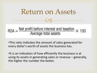 
•This ratio indicates the amount of sales generated for
every dollar's worth of assets the business has.
•It is an indication of how efficiently the business is at
using its assets in generating sales or revenue – generally,
the higher the number the better.
Return on Assets
 