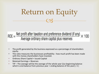 
• The profit generated by the business expressed as a percentage of shareholders
equity.
• This ratio measures the businesses profitability - how much profit has been made
with the money shareholders have invested.
• Ordinary Share Capital = Issued Capital
• Retained Earnings = Reserves
• TIP – The average will be the average of the whole year ((so beginning balance
which is end balance from previous year + ending balance of the year) / 2 )
Return on Equity
 