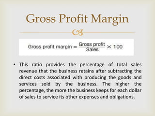 
• This ratio provides the percentage of total sales
revenue that the business retains after subtracting the
direct costs associated with producing the goods and
services sold by the business. The higher the
percentage, the more the business keeps for each dollar
of sales to service its other expenses and obligations.
Gross Profit Margin
 